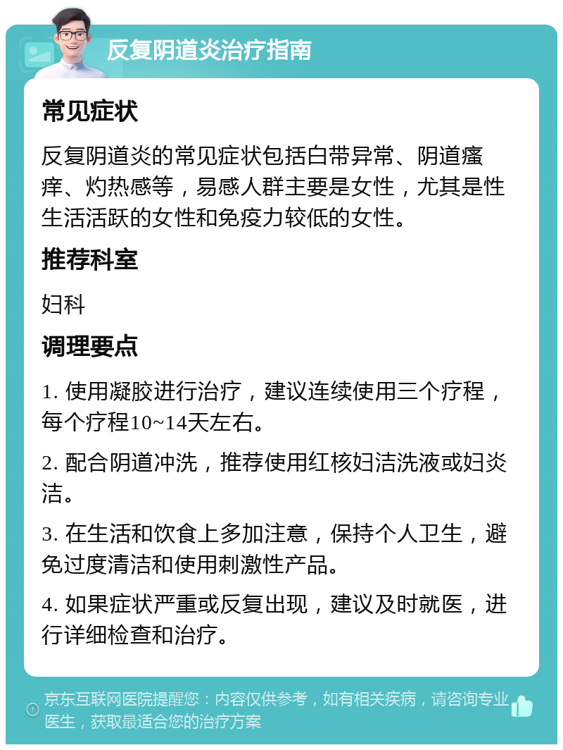 反复阴道炎治疗指南 常见症状 反复阴道炎的常见症状包括白带异常、阴道瘙痒、灼热感等，易感人群主要是女性，尤其是性生活活跃的女性和免疫力较低的女性。 推荐科室 妇科 调理要点 1. 使用凝胶进行治疗，建议连续使用三个疗程，每个疗程10~14天左右。 2. 配合阴道冲洗，推荐使用红核妇洁洗液或妇炎洁。 3. 在生活和饮食上多加注意，保持个人卫生，避免过度清洁和使用刺激性产品。 4. 如果症状严重或反复出现，建议及时就医，进行详细检查和治疗。