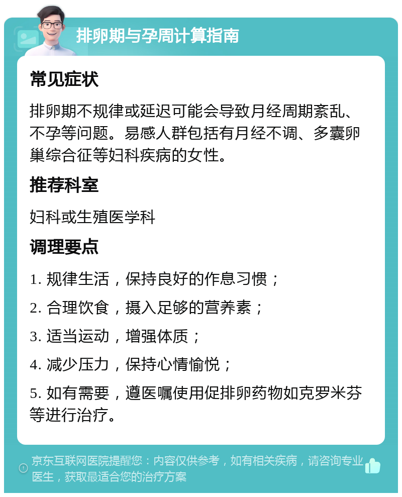 排卵期与孕周计算指南 常见症状 排卵期不规律或延迟可能会导致月经周期紊乱、不孕等问题。易感人群包括有月经不调、多囊卵巢综合征等妇科疾病的女性。 推荐科室 妇科或生殖医学科 调理要点 1. 规律生活，保持良好的作息习惯； 2. 合理饮食，摄入足够的营养素； 3. 适当运动，增强体质； 4. 减少压力，保持心情愉悦； 5. 如有需要，遵医嘱使用促排卵药物如克罗米芬等进行治疗。