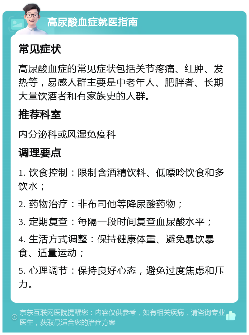 高尿酸血症就医指南 常见症状 高尿酸血症的常见症状包括关节疼痛、红肿、发热等，易感人群主要是中老年人、肥胖者、长期大量饮酒者和有家族史的人群。 推荐科室 内分泌科或风湿免疫科 调理要点 1. 饮食控制：限制含酒精饮料、低嘌呤饮食和多饮水； 2. 药物治疗：非布司他等降尿酸药物； 3. 定期复查：每隔一段时间复查血尿酸水平； 4. 生活方式调整：保持健康体重、避免暴饮暴食、适量运动； 5. 心理调节：保持良好心态，避免过度焦虑和压力。