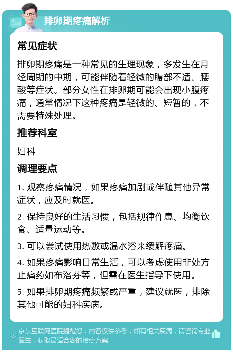 排卵期疼痛解析 常见症状 排卵期疼痛是一种常见的生理现象，多发生在月经周期的中期，可能伴随着轻微的腹部不适、腰酸等症状。部分女性在排卵期可能会出现小腹疼痛，通常情况下这种疼痛是轻微的、短暂的，不需要特殊处理。 推荐科室 妇科 调理要点 1. 观察疼痛情况，如果疼痛加剧或伴随其他异常症状，应及时就医。 2. 保持良好的生活习惯，包括规律作息、均衡饮食、适量运动等。 3. 可以尝试使用热敷或温水浴来缓解疼痛。 4. 如果疼痛影响日常生活，可以考虑使用非处方止痛药如布洛芬等，但需在医生指导下使用。 5. 如果排卵期疼痛频繁或严重，建议就医，排除其他可能的妇科疾病。