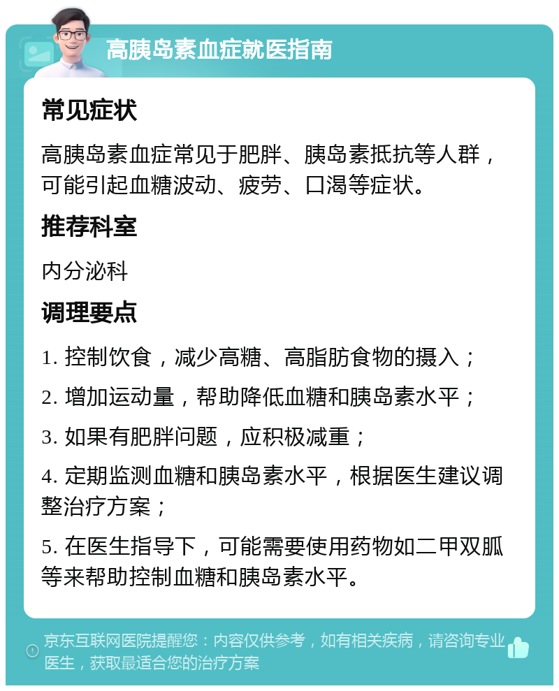 高胰岛素血症就医指南 常见症状 高胰岛素血症常见于肥胖、胰岛素抵抗等人群，可能引起血糖波动、疲劳、口渴等症状。 推荐科室 内分泌科 调理要点 1. 控制饮食，减少高糖、高脂肪食物的摄入； 2. 增加运动量，帮助降低血糖和胰岛素水平； 3. 如果有肥胖问题，应积极减重； 4. 定期监测血糖和胰岛素水平，根据医生建议调整治疗方案； 5. 在医生指导下，可能需要使用药物如二甲双胍等来帮助控制血糖和胰岛素水平。