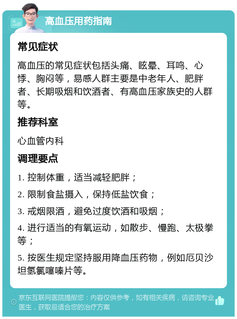 高血压用药指南 常见症状 高血压的常见症状包括头痛、眩晕、耳鸣、心悸、胸闷等，易感人群主要是中老年人、肥胖者、长期吸烟和饮酒者、有高血压家族史的人群等。 推荐科室 心血管内科 调理要点 1. 控制体重，适当减轻肥胖； 2. 限制食盐摄入，保持低盐饮食； 3. 戒烟限酒，避免过度饮酒和吸烟； 4. 进行适当的有氧运动，如散步、慢跑、太极拳等； 5. 按医生规定坚持服用降血压药物，例如厄贝沙坦氢氯噻嗪片等。