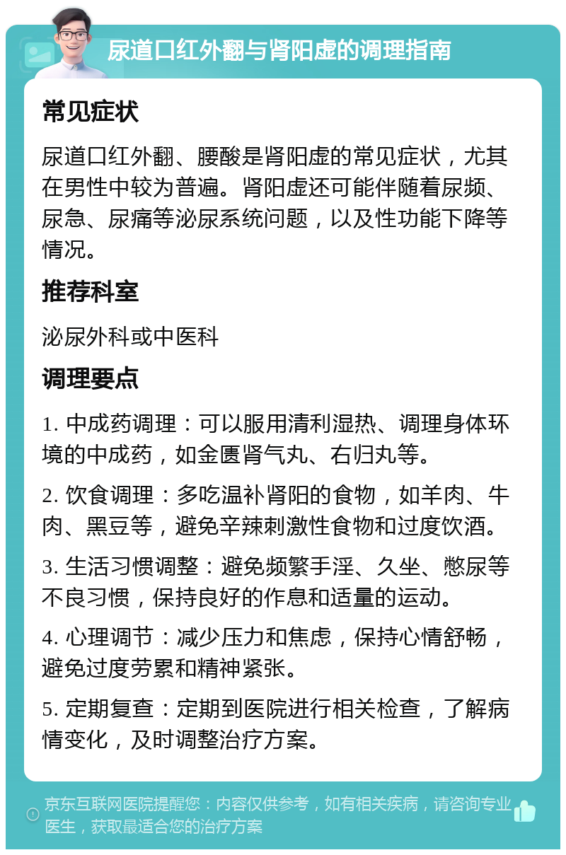 尿道口红外翻与肾阳虚的调理指南 常见症状 尿道口红外翻、腰酸是肾阳虚的常见症状，尤其在男性中较为普遍。肾阳虚还可能伴随着尿频、尿急、尿痛等泌尿系统问题，以及性功能下降等情况。 推荐科室 泌尿外科或中医科 调理要点 1. 中成药调理：可以服用清利湿热、调理身体环境的中成药，如金匮肾气丸、右归丸等。 2. 饮食调理：多吃温补肾阳的食物，如羊肉、牛肉、黑豆等，避免辛辣刺激性食物和过度饮酒。 3. 生活习惯调整：避免频繁手淫、久坐、憋尿等不良习惯，保持良好的作息和适量的运动。 4. 心理调节：减少压力和焦虑，保持心情舒畅，避免过度劳累和精神紧张。 5. 定期复查：定期到医院进行相关检查，了解病情变化，及时调整治疗方案。