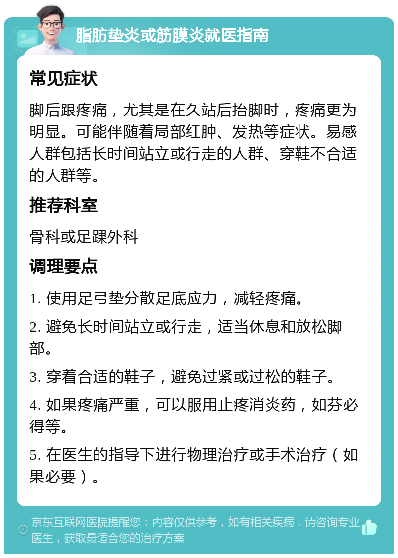 脂肪垫炎或筋膜炎就医指南 常见症状 脚后跟疼痛，尤其是在久站后抬脚时，疼痛更为明显。可能伴随着局部红肿、发热等症状。易感人群包括长时间站立或行走的人群、穿鞋不合适的人群等。 推荐科室 骨科或足踝外科 调理要点 1. 使用足弓垫分散足底应力，减轻疼痛。 2. 避免长时间站立或行走，适当休息和放松脚部。 3. 穿着合适的鞋子，避免过紧或过松的鞋子。 4. 如果疼痛严重，可以服用止疼消炎药，如芬必得等。 5. 在医生的指导下进行物理治疗或手术治疗（如果必要）。