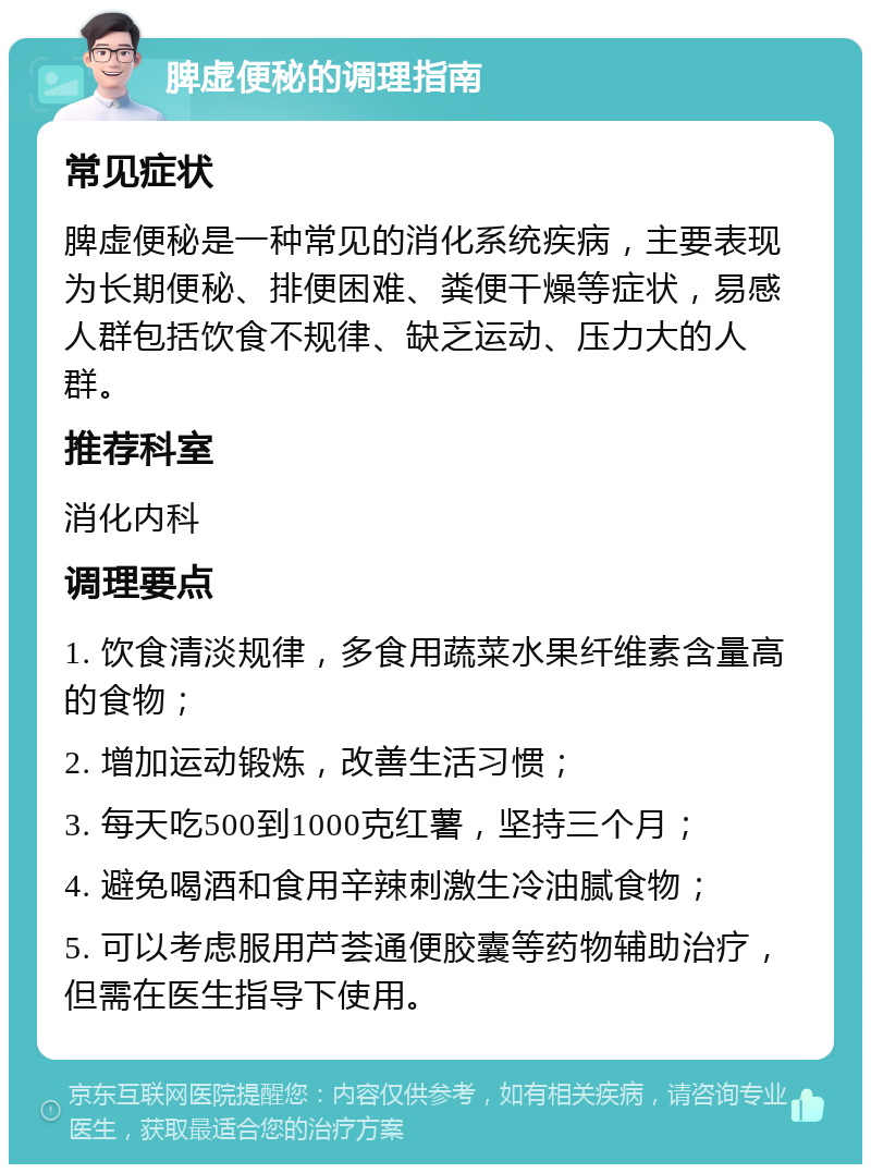 脾虚便秘的调理指南 常见症状 脾虚便秘是一种常见的消化系统疾病，主要表现为长期便秘、排便困难、粪便干燥等症状，易感人群包括饮食不规律、缺乏运动、压力大的人群。 推荐科室 消化内科 调理要点 1. 饮食清淡规律，多食用蔬菜水果纤维素含量高的食物； 2. 增加运动锻炼，改善生活习惯； 3. 每天吃500到1000克红薯，坚持三个月； 4. 避免喝酒和食用辛辣刺激生冷油腻食物； 5. 可以考虑服用芦荟通便胶囊等药物辅助治疗，但需在医生指导下使用。