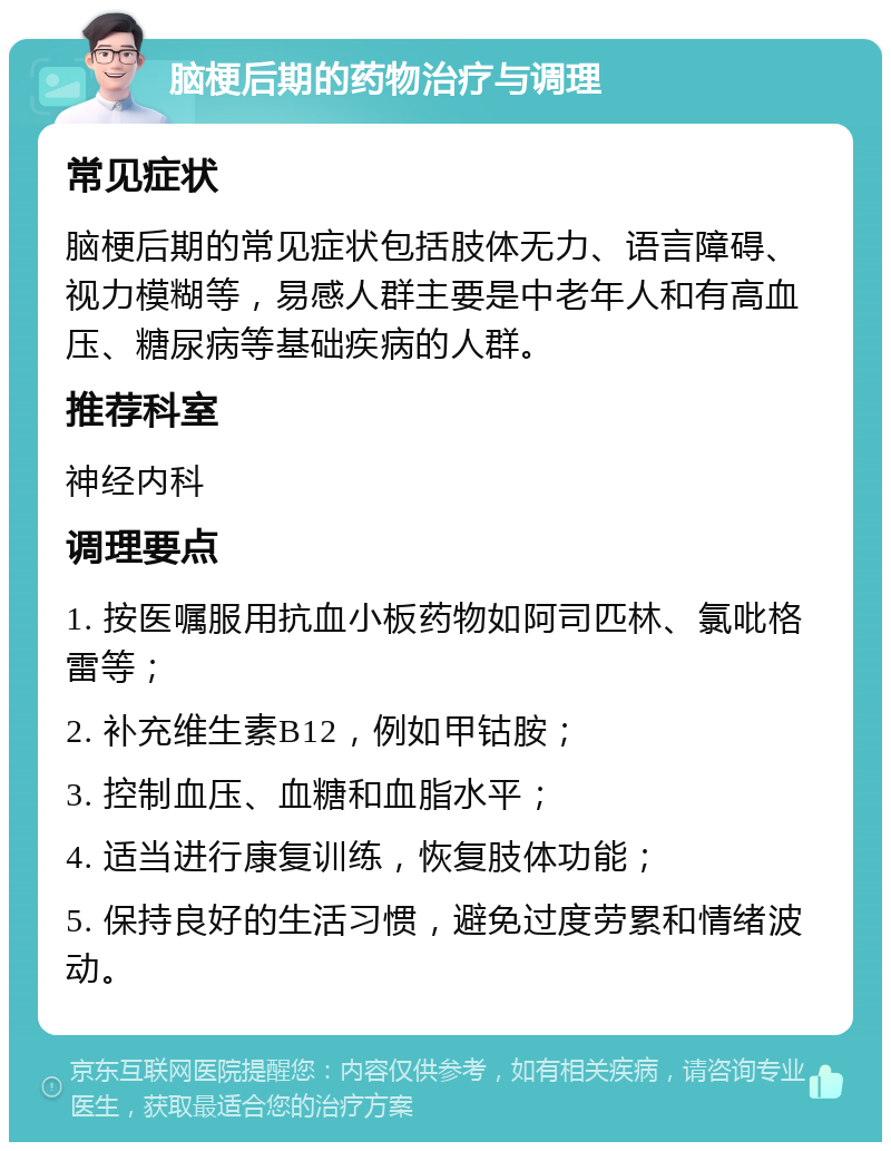 脑梗后期的药物治疗与调理 常见症状 脑梗后期的常见症状包括肢体无力、语言障碍、视力模糊等，易感人群主要是中老年人和有高血压、糖尿病等基础疾病的人群。 推荐科室 神经内科 调理要点 1. 按医嘱服用抗血小板药物如阿司匹林、氯吡格雷等； 2. 补充维生素B12，例如甲钴胺； 3. 控制血压、血糖和血脂水平； 4. 适当进行康复训练，恢复肢体功能； 5. 保持良好的生活习惯，避免过度劳累和情绪波动。