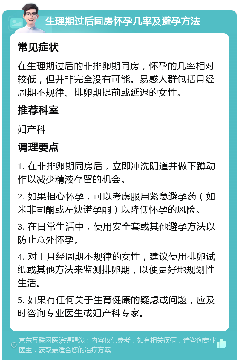 生理期过后同房怀孕几率及避孕方法 常见症状 在生理期过后的非排卵期同房，怀孕的几率相对较低，但并非完全没有可能。易感人群包括月经周期不规律、排卵期提前或延迟的女性。 推荐科室 妇产科 调理要点 1. 在非排卵期同房后，立即冲洗阴道并做下蹲动作以减少精液存留的机会。 2. 如果担心怀孕，可以考虑服用紧急避孕药（如米非司酮或左炔诺孕酮）以降低怀孕的风险。 3. 在日常生活中，使用安全套或其他避孕方法以防止意外怀孕。 4. 对于月经周期不规律的女性，建议使用排卵试纸或其他方法来监测排卵期，以便更好地规划性生活。 5. 如果有任何关于生育健康的疑虑或问题，应及时咨询专业医生或妇产科专家。