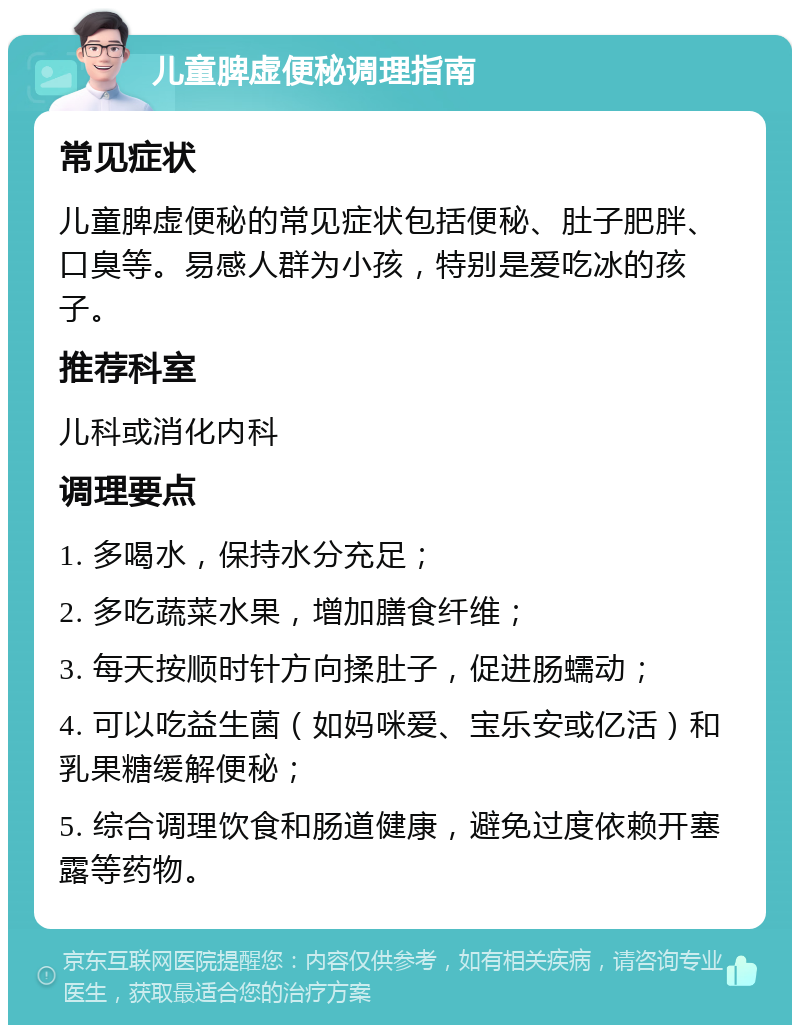 儿童脾虚便秘调理指南 常见症状 儿童脾虚便秘的常见症状包括便秘、肚子肥胖、口臭等。易感人群为小孩，特别是爱吃冰的孩子。 推荐科室 儿科或消化内科 调理要点 1. 多喝水，保持水分充足； 2. 多吃蔬菜水果，增加膳食纤维； 3. 每天按顺时针方向揉肚子，促进肠蠕动； 4. 可以吃益生菌（如妈咪爱、宝乐安或亿活）和乳果糖缓解便秘； 5. 综合调理饮食和肠道健康，避免过度依赖开塞露等药物。