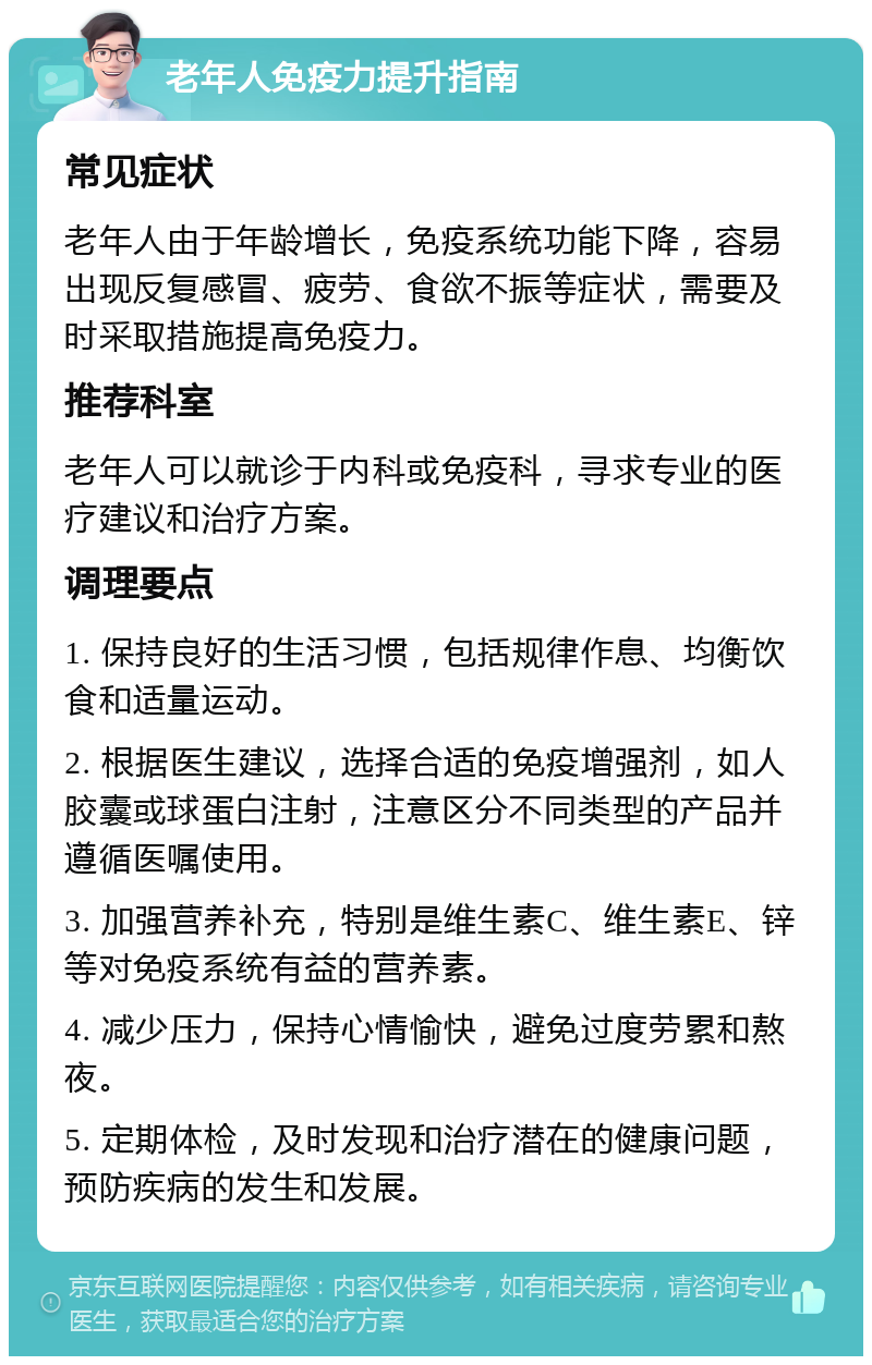 老年人免疫力提升指南 常见症状 老年人由于年龄增长，免疫系统功能下降，容易出现反复感冒、疲劳、食欲不振等症状，需要及时采取措施提高免疫力。 推荐科室 老年人可以就诊于内科或免疫科，寻求专业的医疗建议和治疗方案。 调理要点 1. 保持良好的生活习惯，包括规律作息、均衡饮食和适量运动。 2. 根据医生建议，选择合适的免疫增强剂，如人胶囊或球蛋白注射，注意区分不同类型的产品并遵循医嘱使用。 3. 加强营养补充，特别是维生素C、维生素E、锌等对免疫系统有益的营养素。 4. 减少压力，保持心情愉快，避免过度劳累和熬夜。 5. 定期体检，及时发现和治疗潜在的健康问题，预防疾病的发生和发展。