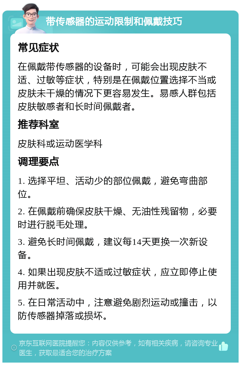 带传感器的运动限制和佩戴技巧 常见症状 在佩戴带传感器的设备时，可能会出现皮肤不适、过敏等症状，特别是在佩戴位置选择不当或皮肤未干燥的情况下更容易发生。易感人群包括皮肤敏感者和长时间佩戴者。 推荐科室 皮肤科或运动医学科 调理要点 1. 选择平坦、活动少的部位佩戴，避免弯曲部位。 2. 在佩戴前确保皮肤干燥、无油性残留物，必要时进行脱毛处理。 3. 避免长时间佩戴，建议每14天更换一次新设备。 4. 如果出现皮肤不适或过敏症状，应立即停止使用并就医。 5. 在日常活动中，注意避免剧烈运动或撞击，以防传感器掉落或损坏。