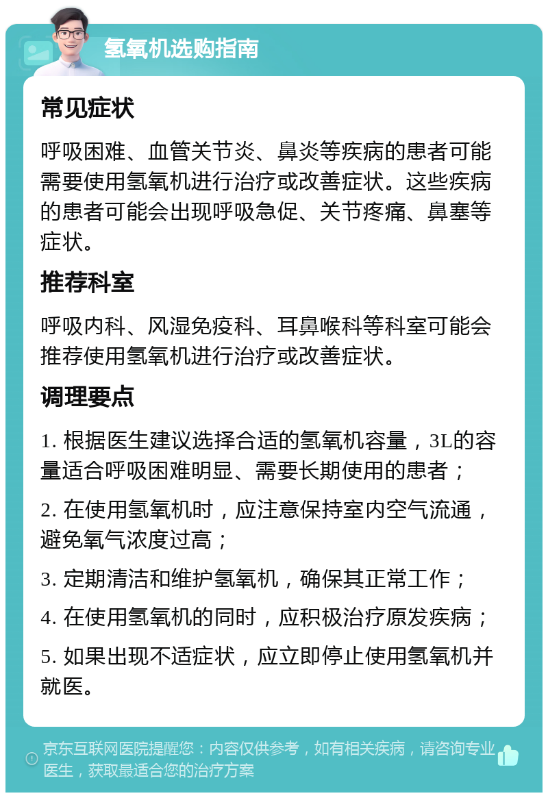 氢氧机选购指南 常见症状 呼吸困难、血管关节炎、鼻炎等疾病的患者可能需要使用氢氧机进行治疗或改善症状。这些疾病的患者可能会出现呼吸急促、关节疼痛、鼻塞等症状。 推荐科室 呼吸内科、风湿免疫科、耳鼻喉科等科室可能会推荐使用氢氧机进行治疗或改善症状。 调理要点 1. 根据医生建议选择合适的氢氧机容量，3L的容量适合呼吸困难明显、需要长期使用的患者； 2. 在使用氢氧机时，应注意保持室内空气流通，避免氧气浓度过高； 3. 定期清洁和维护氢氧机，确保其正常工作； 4. 在使用氢氧机的同时，应积极治疗原发疾病； 5. 如果出现不适症状，应立即停止使用氢氧机并就医。