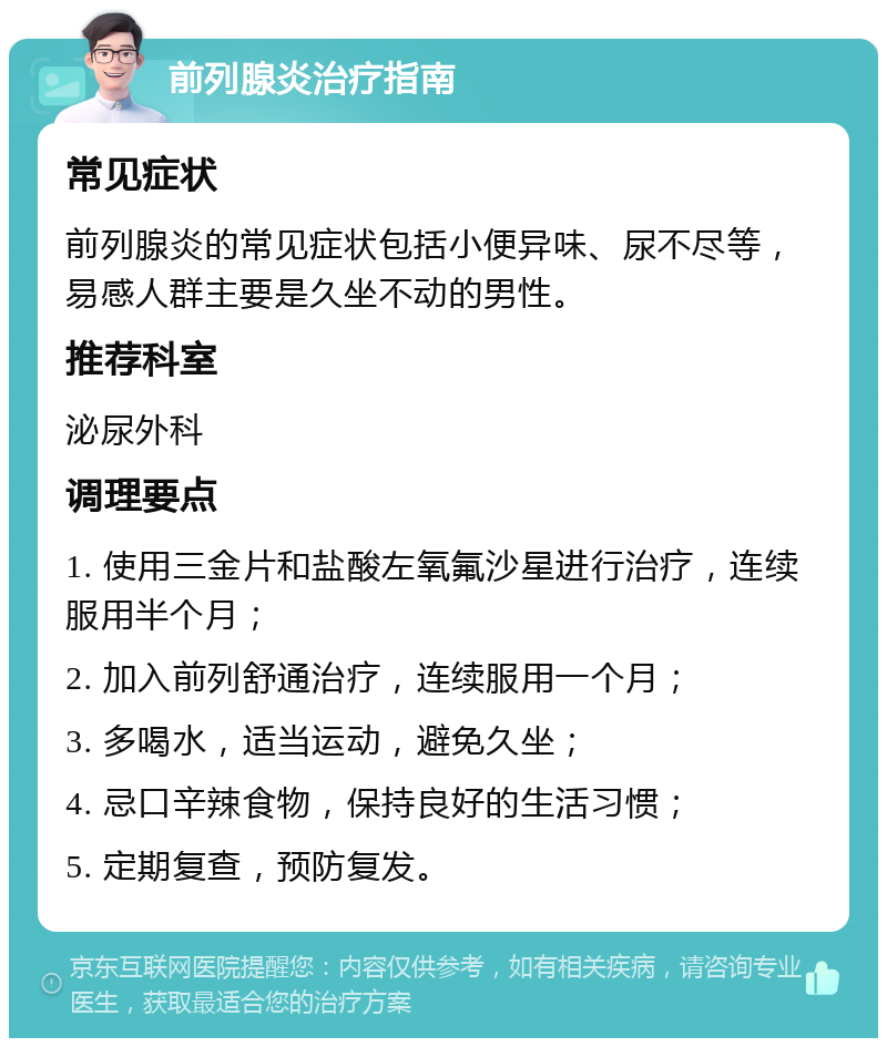 前列腺炎治疗指南 常见症状 前列腺炎的常见症状包括小便异味、尿不尽等，易感人群主要是久坐不动的男性。 推荐科室 泌尿外科 调理要点 1. 使用三金片和盐酸左氧氟沙星进行治疗，连续服用半个月； 2. 加入前列舒通治疗，连续服用一个月； 3. 多喝水，适当运动，避免久坐； 4. 忌口辛辣食物，保持良好的生活习惯； 5. 定期复查，预防复发。