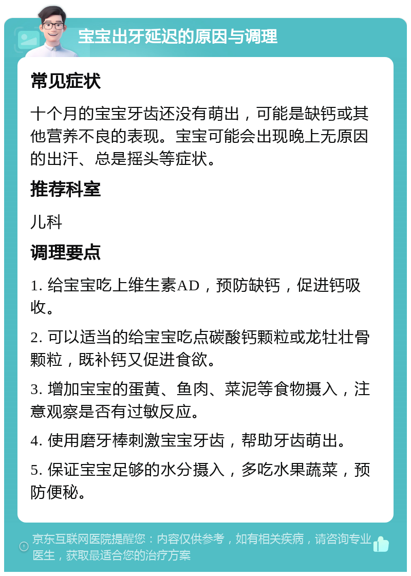 宝宝出牙延迟的原因与调理 常见症状 十个月的宝宝牙齿还没有萌出，可能是缺钙或其他营养不良的表现。宝宝可能会出现晚上无原因的出汗、总是摇头等症状。 推荐科室 儿科 调理要点 1. 给宝宝吃上维生素AD，预防缺钙，促进钙吸收。 2. 可以适当的给宝宝吃点碳酸钙颗粒或龙牡壮骨颗粒，既补钙又促进食欲。 3. 增加宝宝的蛋黄、鱼肉、菜泥等食物摄入，注意观察是否有过敏反应。 4. 使用磨牙棒刺激宝宝牙齿，帮助牙齿萌出。 5. 保证宝宝足够的水分摄入，多吃水果蔬菜，预防便秘。