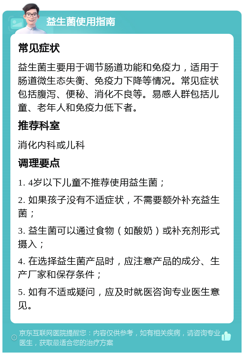 益生菌使用指南 常见症状 益生菌主要用于调节肠道功能和免疫力，适用于肠道微生态失衡、免疫力下降等情况。常见症状包括腹泻、便秘、消化不良等。易感人群包括儿童、老年人和免疫力低下者。 推荐科室 消化内科或儿科 调理要点 1. 4岁以下儿童不推荐使用益生菌； 2. 如果孩子没有不适症状，不需要额外补充益生菌； 3. 益生菌可以通过食物（如酸奶）或补充剂形式摄入； 4. 在选择益生菌产品时，应注意产品的成分、生产厂家和保存条件； 5. 如有不适或疑问，应及时就医咨询专业医生意见。