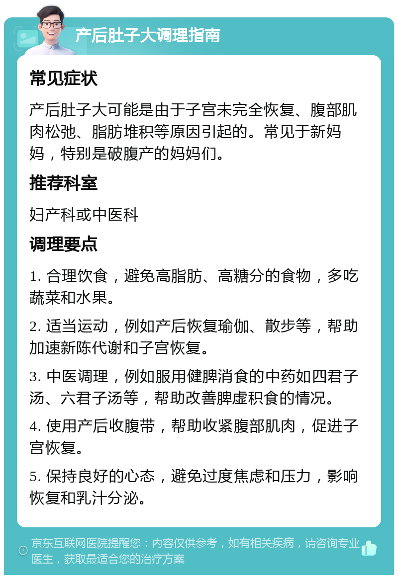 产后肚子大调理指南 常见症状 产后肚子大可能是由于子宫未完全恢复、腹部肌肉松弛、脂肪堆积等原因引起的。常见于新妈妈，特别是破腹产的妈妈们。 推荐科室 妇产科或中医科 调理要点 1. 合理饮食，避免高脂肪、高糖分的食物，多吃蔬菜和水果。 2. 适当运动，例如产后恢复瑜伽、散步等，帮助加速新陈代谢和子宫恢复。 3. 中医调理，例如服用健脾消食的中药如四君子汤、六君子汤等，帮助改善脾虚积食的情况。 4. 使用产后收腹带，帮助收紧腹部肌肉，促进子宫恢复。 5. 保持良好的心态，避免过度焦虑和压力，影响恢复和乳汁分泌。