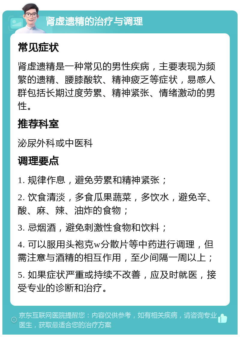 肾虚遗精的治疗与调理 常见症状 肾虚遗精是一种常见的男性疾病，主要表现为频繁的遗精、腰膝酸软、精神疲乏等症状，易感人群包括长期过度劳累、精神紧张、情绪激动的男性。 推荐科室 泌尿外科或中医科 调理要点 1. 规律作息，避免劳累和精神紧张； 2. 饮食清淡，多食瓜果蔬菜，多饮水，避免辛、酸、麻、辣、油炸的食物； 3. 忌烟酒，避免刺激性食物和饮料； 4. 可以服用头袍克w分散片等中药进行调理，但需注意与酒精的相互作用，至少间隔一周以上； 5. 如果症状严重或持续不改善，应及时就医，接受专业的诊断和治疗。