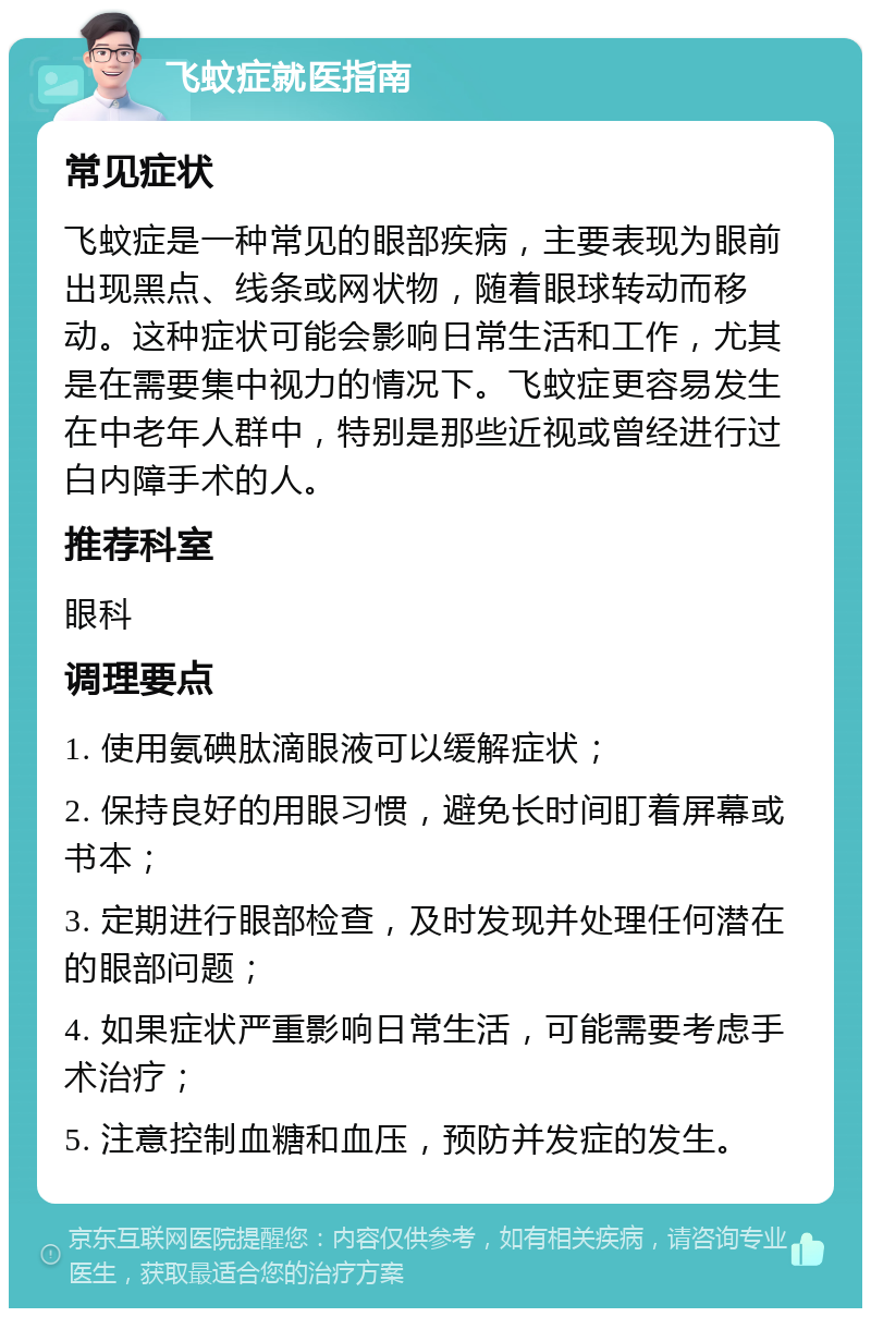 飞蚊症就医指南 常见症状 飞蚊症是一种常见的眼部疾病，主要表现为眼前出现黑点、线条或网状物，随着眼球转动而移动。这种症状可能会影响日常生活和工作，尤其是在需要集中视力的情况下。飞蚊症更容易发生在中老年人群中，特别是那些近视或曾经进行过白内障手术的人。 推荐科室 眼科 调理要点 1. 使用氨碘肽滴眼液可以缓解症状； 2. 保持良好的用眼习惯，避免长时间盯着屏幕或书本； 3. 定期进行眼部检查，及时发现并处理任何潜在的眼部问题； 4. 如果症状严重影响日常生活，可能需要考虑手术治疗； 5. 注意控制血糖和血压，预防并发症的发生。