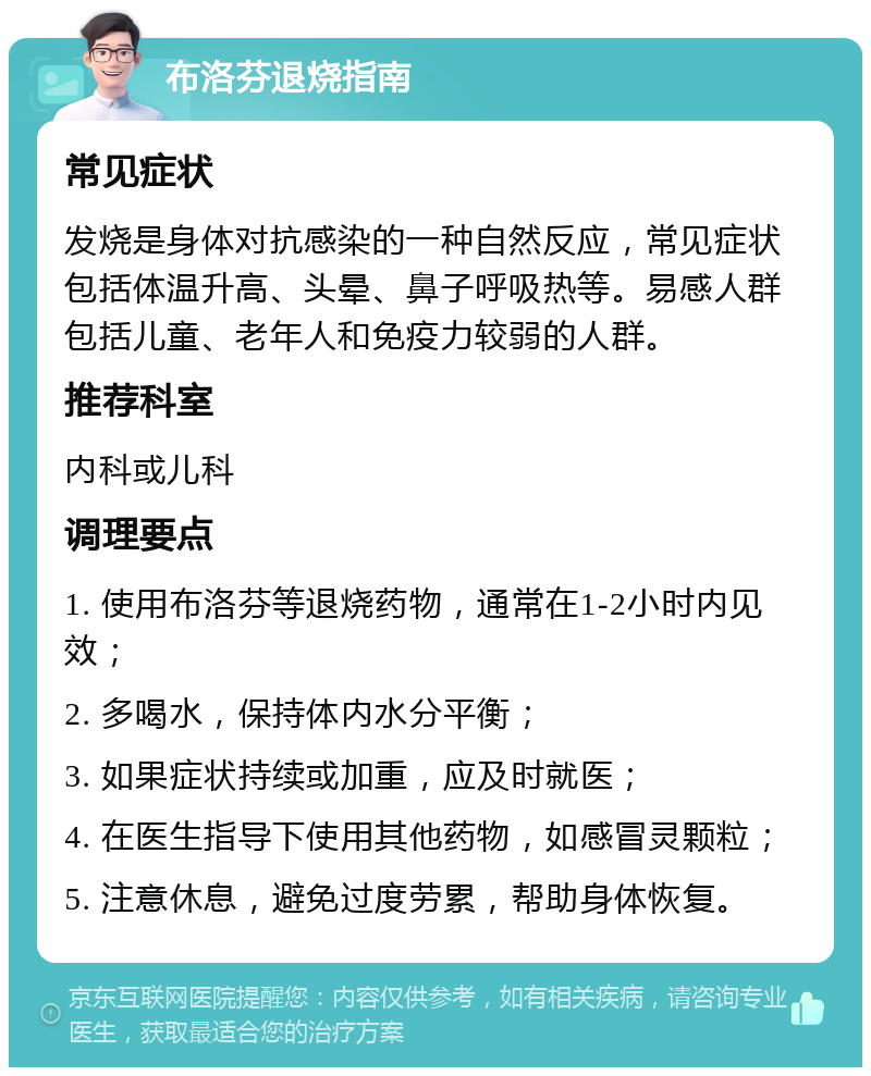 布洛芬退烧指南 常见症状 发烧是身体对抗感染的一种自然反应，常见症状包括体温升高、头晕、鼻子呼吸热等。易感人群包括儿童、老年人和免疫力较弱的人群。 推荐科室 内科或儿科 调理要点 1. 使用布洛芬等退烧药物，通常在1-2小时内见效； 2. 多喝水，保持体内水分平衡； 3. 如果症状持续或加重，应及时就医； 4. 在医生指导下使用其他药物，如感冒灵颗粒； 5. 注意休息，避免过度劳累，帮助身体恢复。