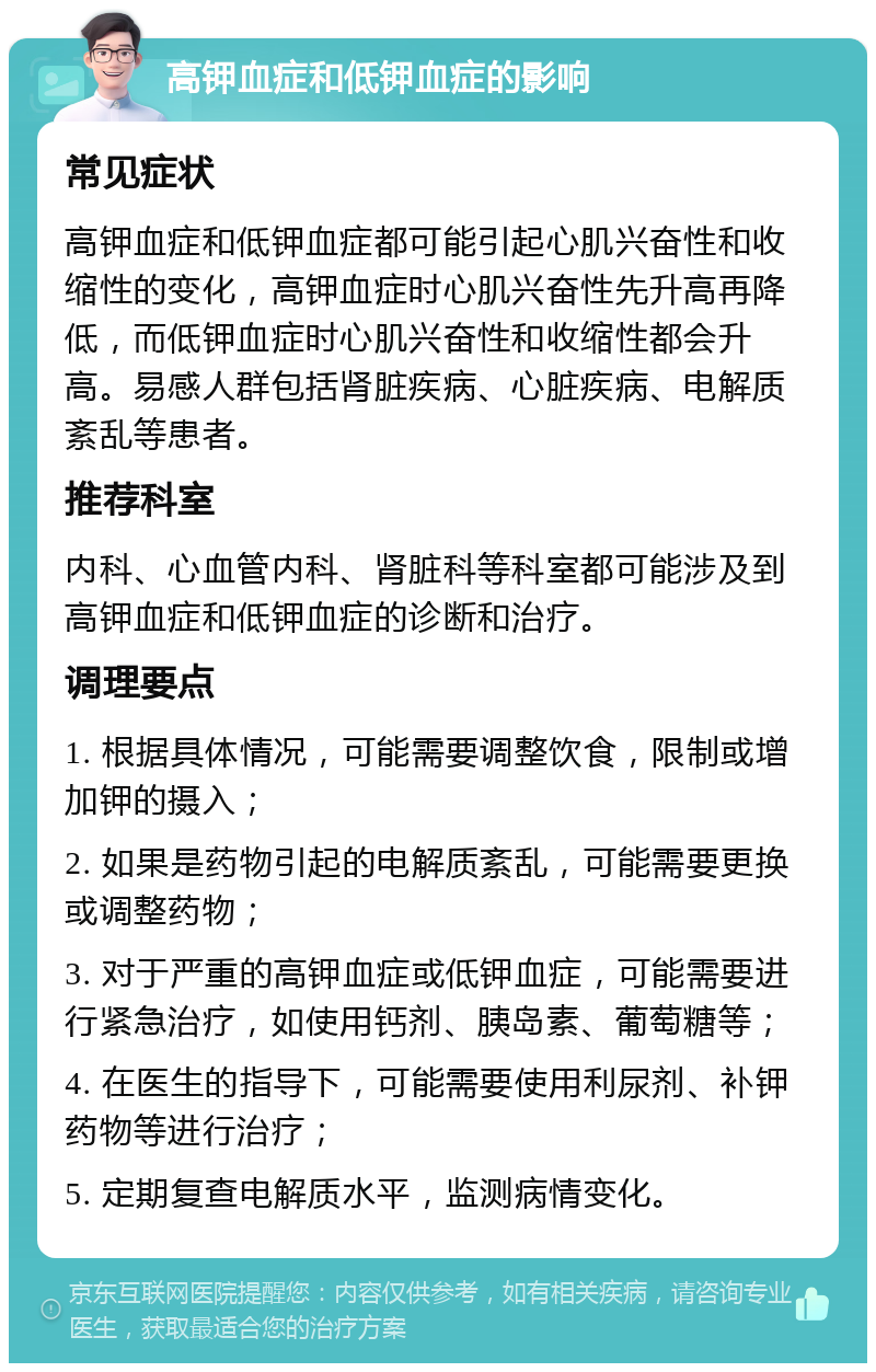 高钾血症和低钾血症的影响 常见症状 高钾血症和低钾血症都可能引起心肌兴奋性和收缩性的变化，高钾血症时心肌兴奋性先升高再降低，而低钾血症时心肌兴奋性和收缩性都会升高。易感人群包括肾脏疾病、心脏疾病、电解质紊乱等患者。 推荐科室 内科、心血管内科、肾脏科等科室都可能涉及到高钾血症和低钾血症的诊断和治疗。 调理要点 1. 根据具体情况，可能需要调整饮食，限制或增加钾的摄入； 2. 如果是药物引起的电解质紊乱，可能需要更换或调整药物； 3. 对于严重的高钾血症或低钾血症，可能需要进行紧急治疗，如使用钙剂、胰岛素、葡萄糖等； 4. 在医生的指导下，可能需要使用利尿剂、补钾药物等进行治疗； 5. 定期复查电解质水平，监测病情变化。