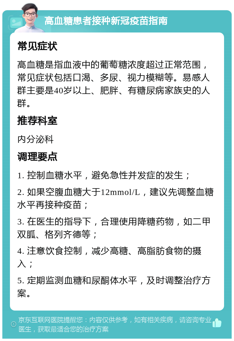 高血糖患者接种新冠疫苗指南 常见症状 高血糖是指血液中的葡萄糖浓度超过正常范围，常见症状包括口渴、多尿、视力模糊等。易感人群主要是40岁以上、肥胖、有糖尿病家族史的人群。 推荐科室 内分泌科 调理要点 1. 控制血糖水平，避免急性并发症的发生； 2. 如果空腹血糖大于12mmol/L，建议先调整血糖水平再接种疫苗； 3. 在医生的指导下，合理使用降糖药物，如二甲双胍、格列齐德等； 4. 注意饮食控制，减少高糖、高脂肪食物的摄入； 5. 定期监测血糖和尿酮体水平，及时调整治疗方案。