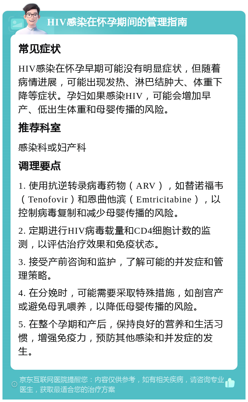 HIV感染在怀孕期间的管理指南 常见症状 HIV感染在怀孕早期可能没有明显症状，但随着病情进展，可能出现发热、淋巴结肿大、体重下降等症状。孕妇如果感染HIV，可能会增加早产、低出生体重和母婴传播的风险。 推荐科室 感染科或妇产科 调理要点 1. 使用抗逆转录病毒药物（ARV），如替诺福韦（Tenofovir）和恩曲他滨（Emtricitabine），以控制病毒复制和减少母婴传播的风险。 2. 定期进行HIV病毒载量和CD4细胞计数的监测，以评估治疗效果和免疫状态。 3. 接受产前咨询和监护，了解可能的并发症和管理策略。 4. 在分娩时，可能需要采取特殊措施，如剖宫产或避免母乳喂养，以降低母婴传播的风险。 5. 在整个孕期和产后，保持良好的营养和生活习惯，增强免疫力，预防其他感染和并发症的发生。