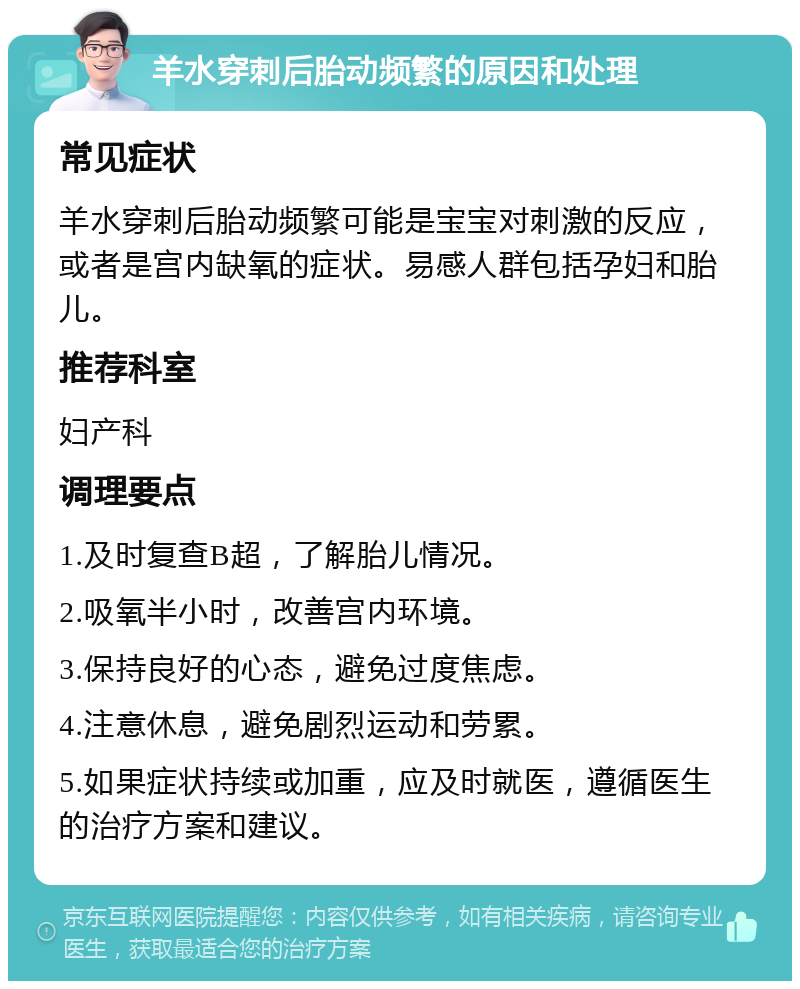 羊水穿刺后胎动频繁的原因和处理 常见症状 羊水穿刺后胎动频繁可能是宝宝对刺激的反应，或者是宫内缺氧的症状。易感人群包括孕妇和胎儿。 推荐科室 妇产科 调理要点 1.及时复查B超，了解胎儿情况。 2.吸氧半小时，改善宫内环境。 3.保持良好的心态，避免过度焦虑。 4.注意休息，避免剧烈运动和劳累。 5.如果症状持续或加重，应及时就医，遵循医生的治疗方案和建议。