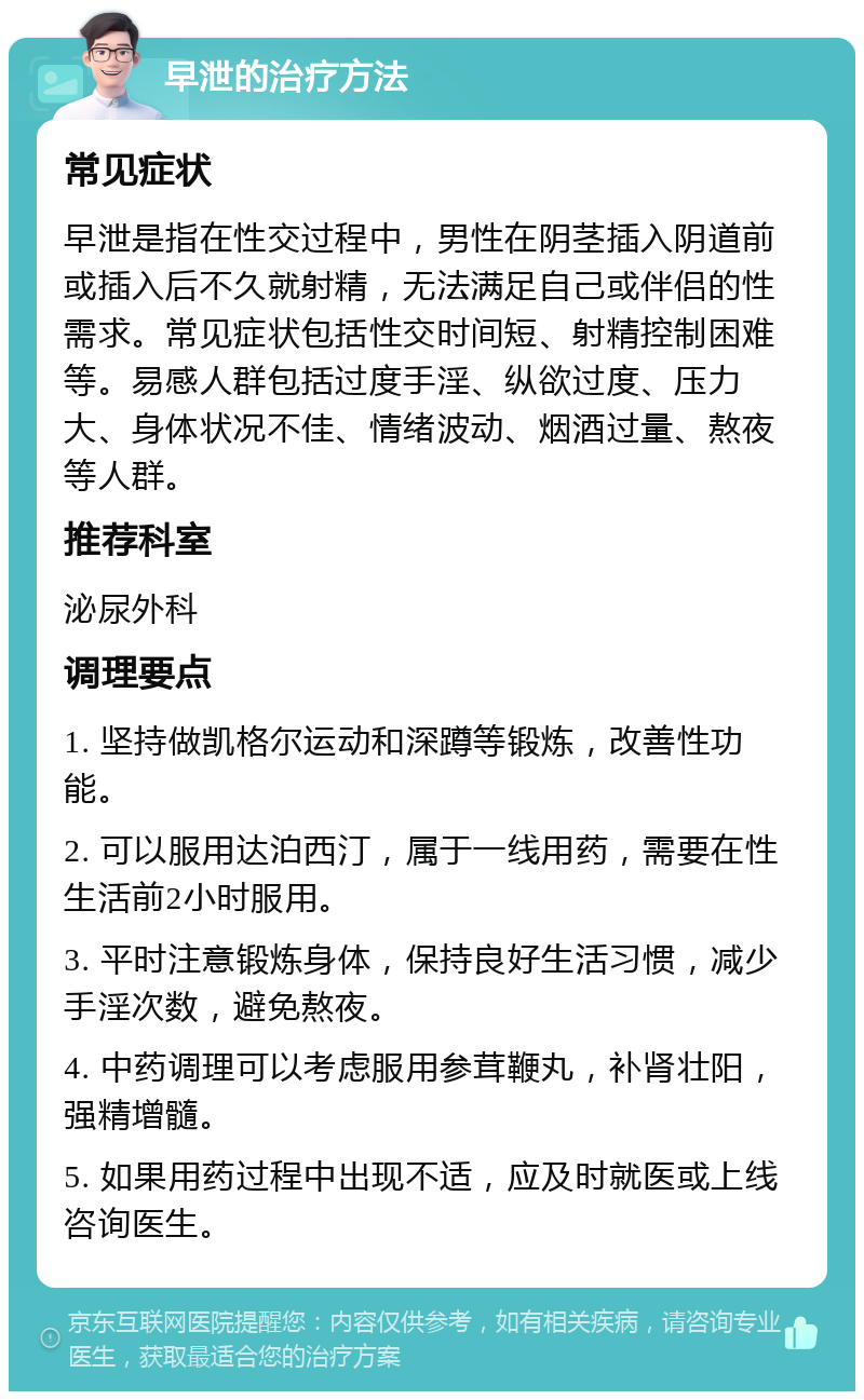 早泄的治疗方法 常见症状 早泄是指在性交过程中，男性在阴茎插入阴道前或插入后不久就射精，无法满足自己或伴侣的性需求。常见症状包括性交时间短、射精控制困难等。易感人群包括过度手淫、纵欲过度、压力大、身体状况不佳、情绪波动、烟酒过量、熬夜等人群。 推荐科室 泌尿外科 调理要点 1. 坚持做凯格尔运动和深蹲等锻炼，改善性功能。 2. 可以服用达泊西汀，属于一线用药，需要在性生活前2小时服用。 3. 平时注意锻炼身体，保持良好生活习惯，减少手淫次数，避免熬夜。 4. 中药调理可以考虑服用参茸鞭丸，补肾壮阳，强精增髓。 5. 如果用药过程中出现不适，应及时就医或上线咨询医生。