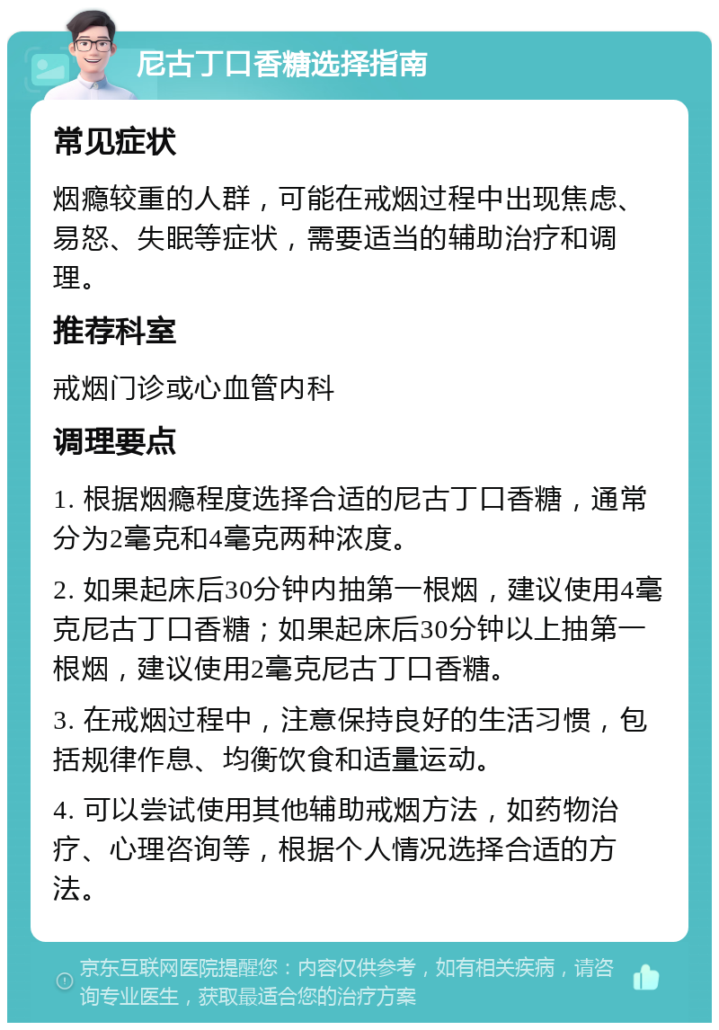 尼古丁口香糖选择指南 常见症状 烟瘾较重的人群，可能在戒烟过程中出现焦虑、易怒、失眠等症状，需要适当的辅助治疗和调理。 推荐科室 戒烟门诊或心血管内科 调理要点 1. 根据烟瘾程度选择合适的尼古丁口香糖，通常分为2毫克和4毫克两种浓度。 2. 如果起床后30分钟内抽第一根烟，建议使用4毫克尼古丁口香糖；如果起床后30分钟以上抽第一根烟，建议使用2毫克尼古丁口香糖。 3. 在戒烟过程中，注意保持良好的生活习惯，包括规律作息、均衡饮食和适量运动。 4. 可以尝试使用其他辅助戒烟方法，如药物治疗、心理咨询等，根据个人情况选择合适的方法。