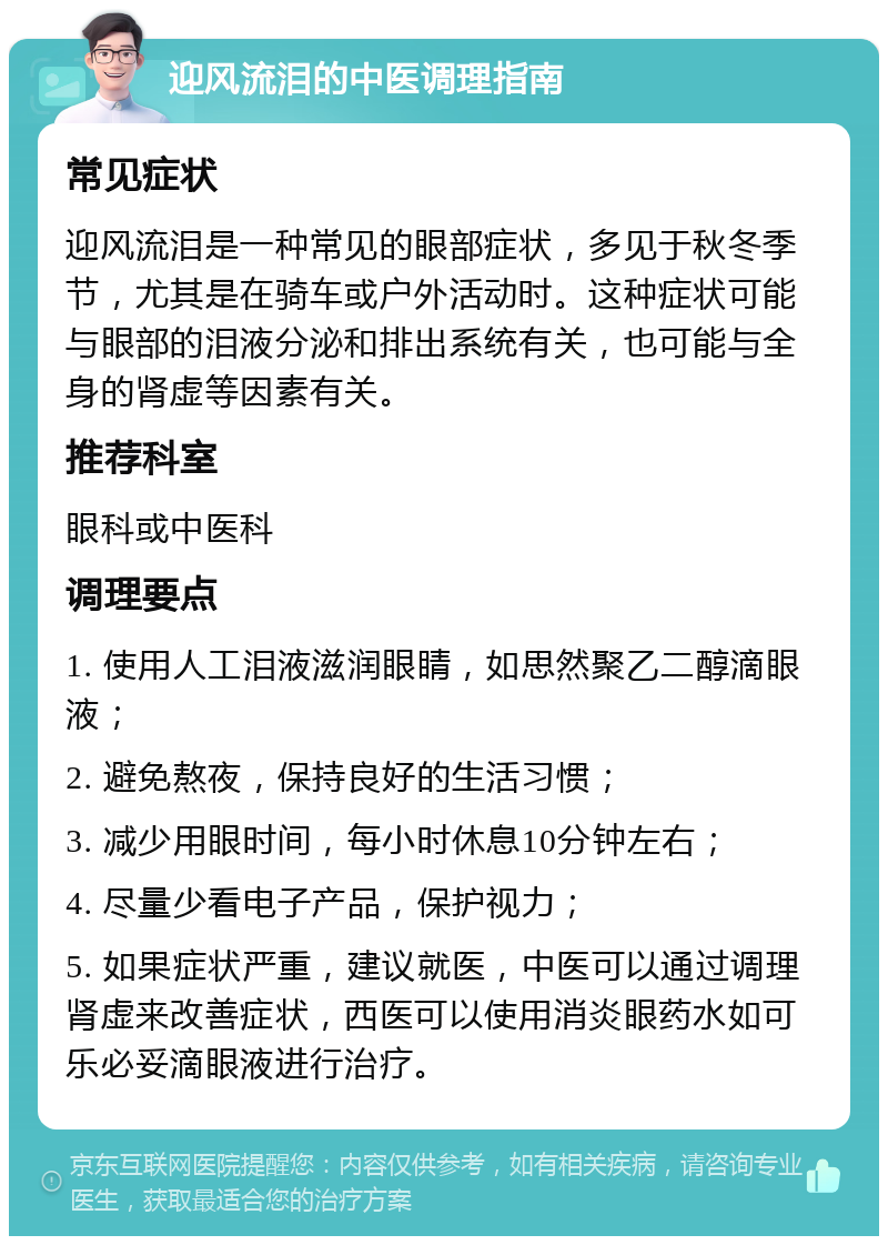 迎风流泪的中医调理指南 常见症状 迎风流泪是一种常见的眼部症状，多见于秋冬季节，尤其是在骑车或户外活动时。这种症状可能与眼部的泪液分泌和排出系统有关，也可能与全身的肾虚等因素有关。 推荐科室 眼科或中医科 调理要点 1. 使用人工泪液滋润眼睛，如思然聚乙二醇滴眼液； 2. 避免熬夜，保持良好的生活习惯； 3. 减少用眼时间，每小时休息10分钟左右； 4. 尽量少看电子产品，保护视力； 5. 如果症状严重，建议就医，中医可以通过调理肾虚来改善症状，西医可以使用消炎眼药水如可乐必妥滴眼液进行治疗。