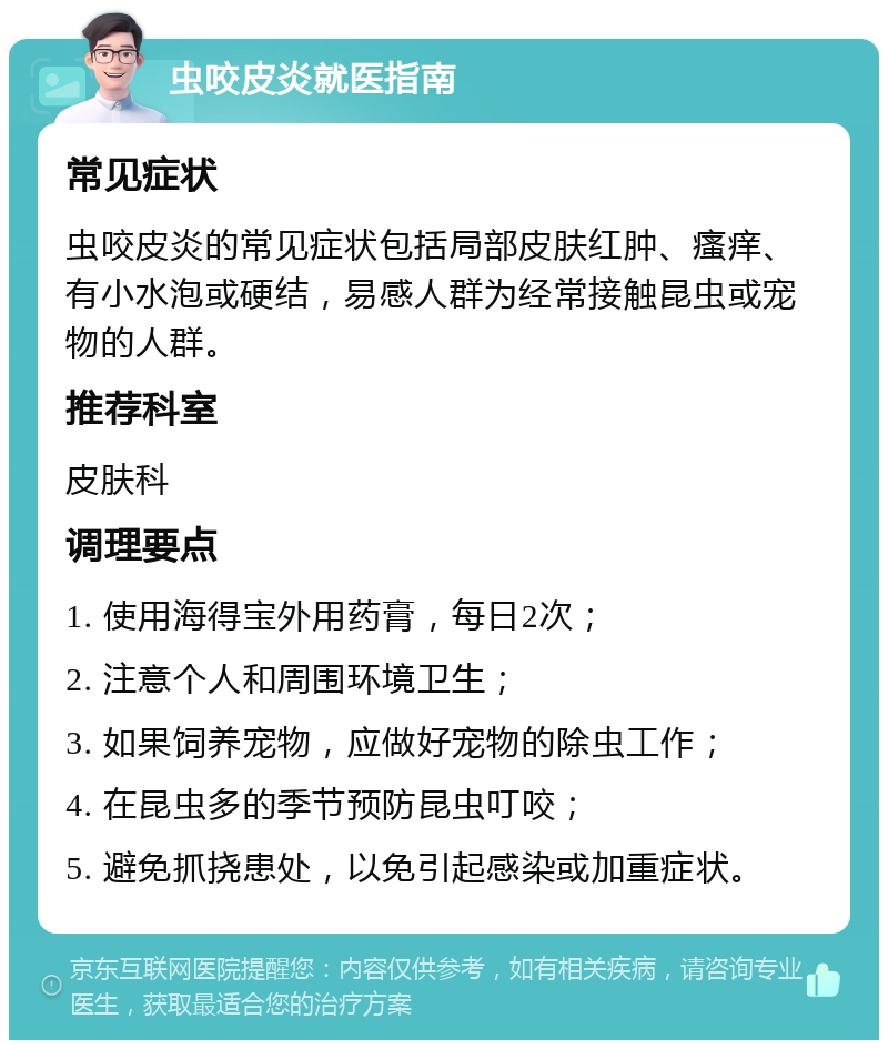 虫咬皮炎就医指南 常见症状 虫咬皮炎的常见症状包括局部皮肤红肿、瘙痒、有小水泡或硬结，易感人群为经常接触昆虫或宠物的人群。 推荐科室 皮肤科 调理要点 1. 使用海得宝外用药膏，每日2次； 2. 注意个人和周围环境卫生； 3. 如果饲养宠物，应做好宠物的除虫工作； 4. 在昆虫多的季节预防昆虫叮咬； 5. 避免抓挠患处，以免引起感染或加重症状。