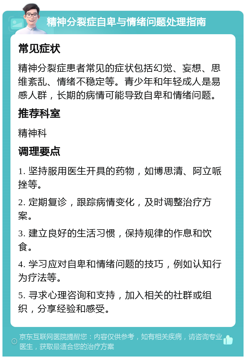 精神分裂症自卑与情绪问题处理指南 常见症状 精神分裂症患者常见的症状包括幻觉、妄想、思维紊乱、情绪不稳定等。青少年和年轻成人是易感人群，长期的病情可能导致自卑和情绪问题。 推荐科室 精神科 调理要点 1. 坚持服用医生开具的药物，如博思清、阿立哌挫等。 2. 定期复诊，跟踪病情变化，及时调整治疗方案。 3. 建立良好的生活习惯，保持规律的作息和饮食。 4. 学习应对自卑和情绪问题的技巧，例如认知行为疗法等。 5. 寻求心理咨询和支持，加入相关的社群或组织，分享经验和感受。