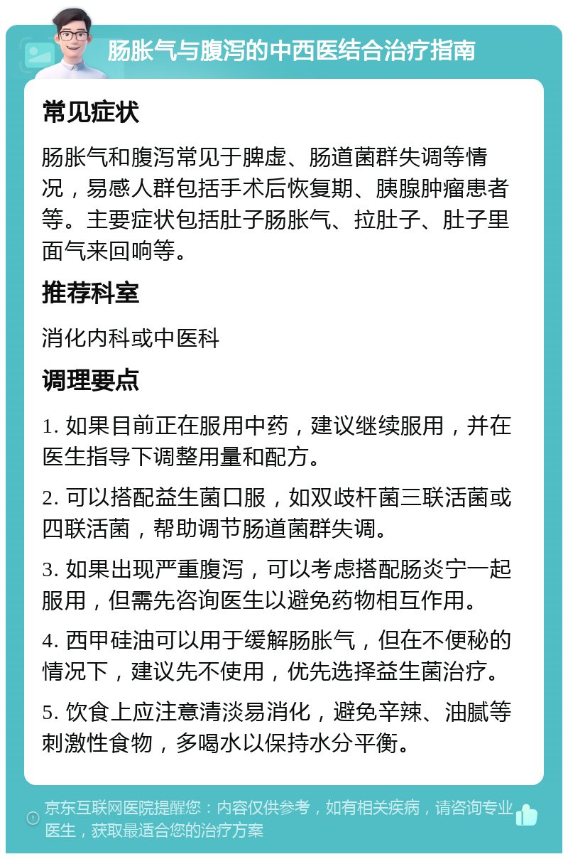 肠胀气与腹泻的中西医结合治疗指南 常见症状 肠胀气和腹泻常见于脾虚、肠道菌群失调等情况，易感人群包括手术后恢复期、胰腺肿瘤患者等。主要症状包括肚子肠胀气、拉肚子、肚子里面气来回响等。 推荐科室 消化内科或中医科 调理要点 1. 如果目前正在服用中药，建议继续服用，并在医生指导下调整用量和配方。 2. 可以搭配益生菌口服，如双歧杆菌三联活菌或四联活菌，帮助调节肠道菌群失调。 3. 如果出现严重腹泻，可以考虑搭配肠炎宁一起服用，但需先咨询医生以避免药物相互作用。 4. 西甲硅油可以用于缓解肠胀气，但在不便秘的情况下，建议先不使用，优先选择益生菌治疗。 5. 饮食上应注意清淡易消化，避免辛辣、油腻等刺激性食物，多喝水以保持水分平衡。