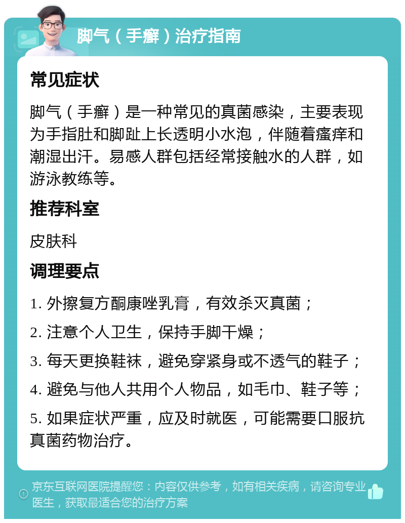 脚气（手癣）治疗指南 常见症状 脚气（手癣）是一种常见的真菌感染，主要表现为手指肚和脚趾上长透明小水泡，伴随着瘙痒和潮湿出汗。易感人群包括经常接触水的人群，如游泳教练等。 推荐科室 皮肤科 调理要点 1. 外擦复方酮康唑乳膏，有效杀灭真菌； 2. 注意个人卫生，保持手脚干燥； 3. 每天更换鞋袜，避免穿紧身或不透气的鞋子； 4. 避免与他人共用个人物品，如毛巾、鞋子等； 5. 如果症状严重，应及时就医，可能需要口服抗真菌药物治疗。