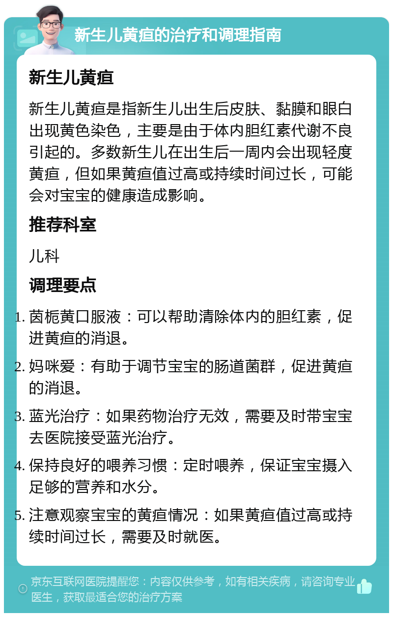 新生儿黄疸的治疗和调理指南 新生儿黄疸 新生儿黄疸是指新生儿出生后皮肤、黏膜和眼白出现黄色染色，主要是由于体内胆红素代谢不良引起的。多数新生儿在出生后一周内会出现轻度黄疸，但如果黄疸值过高或持续时间过长，可能会对宝宝的健康造成影响。 推荐科室 儿科 调理要点 茵栀黄口服液：可以帮助清除体内的胆红素，促进黄疸的消退。 妈咪爱：有助于调节宝宝的肠道菌群，促进黄疸的消退。 蓝光治疗：如果药物治疗无效，需要及时带宝宝去医院接受蓝光治疗。 保持良好的喂养习惯：定时喂养，保证宝宝摄入足够的营养和水分。 注意观察宝宝的黄疸情况：如果黄疸值过高或持续时间过长，需要及时就医。