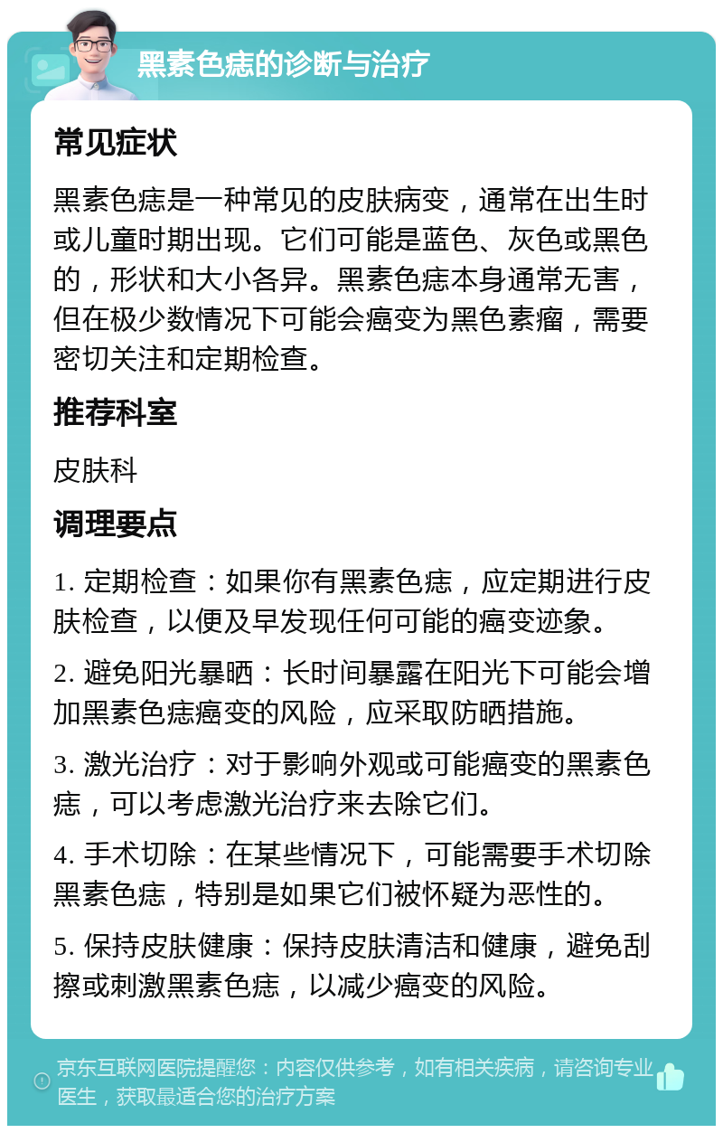 黑素色痣的诊断与治疗 常见症状 黑素色痣是一种常见的皮肤病变，通常在出生时或儿童时期出现。它们可能是蓝色、灰色或黑色的，形状和大小各异。黑素色痣本身通常无害，但在极少数情况下可能会癌变为黑色素瘤，需要密切关注和定期检查。 推荐科室 皮肤科 调理要点 1. 定期检查：如果你有黑素色痣，应定期进行皮肤检查，以便及早发现任何可能的癌变迹象。 2. 避免阳光暴晒：长时间暴露在阳光下可能会增加黑素色痣癌变的风险，应采取防晒措施。 3. 激光治疗：对于影响外观或可能癌变的黑素色痣，可以考虑激光治疗来去除它们。 4. 手术切除：在某些情况下，可能需要手术切除黑素色痣，特别是如果它们被怀疑为恶性的。 5. 保持皮肤健康：保持皮肤清洁和健康，避免刮擦或刺激黑素色痣，以减少癌变的风险。