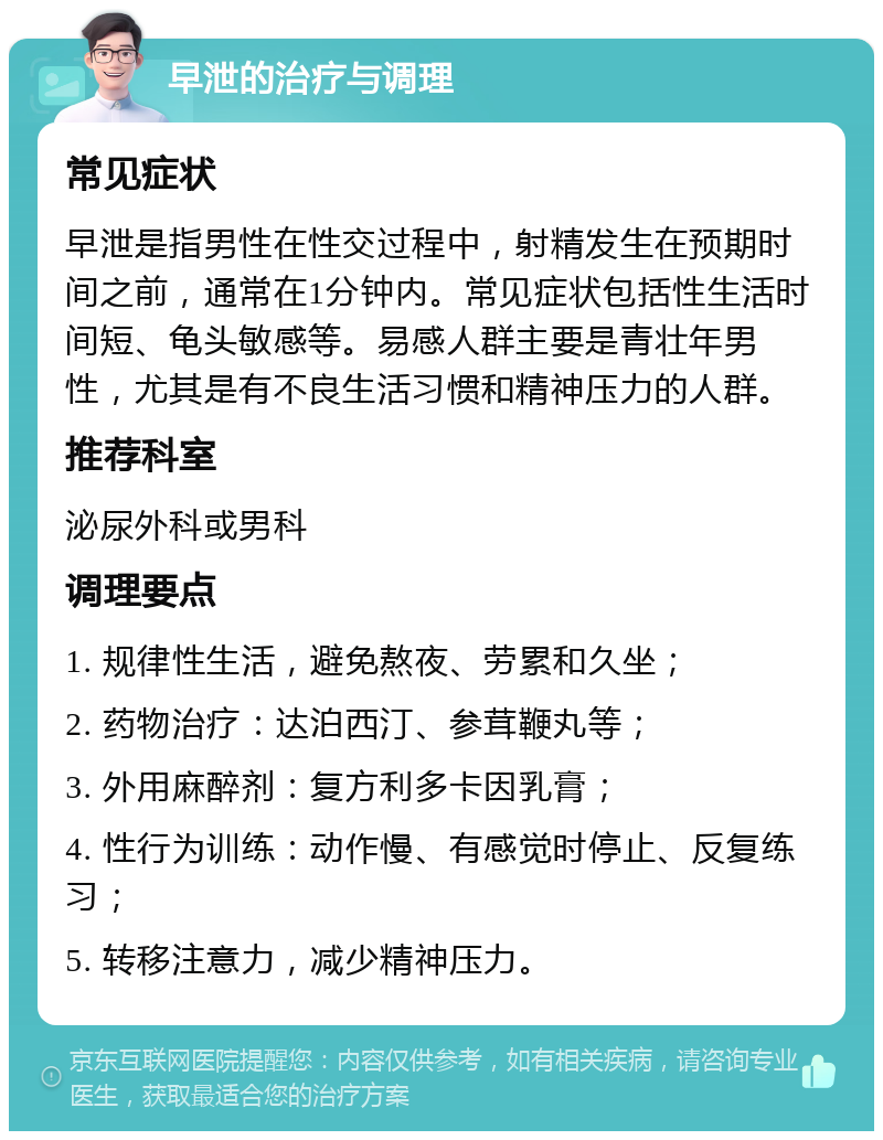 早泄的治疗与调理 常见症状 早泄是指男性在性交过程中，射精发生在预期时间之前，通常在1分钟内。常见症状包括性生活时间短、龟头敏感等。易感人群主要是青壮年男性，尤其是有不良生活习惯和精神压力的人群。 推荐科室 泌尿外科或男科 调理要点 1. 规律性生活，避免熬夜、劳累和久坐； 2. 药物治疗：达泊西汀、参茸鞭丸等； 3. 外用麻醉剂：复方利多卡因乳膏； 4. 性行为训练：动作慢、有感觉时停止、反复练习； 5. 转移注意力，减少精神压力。