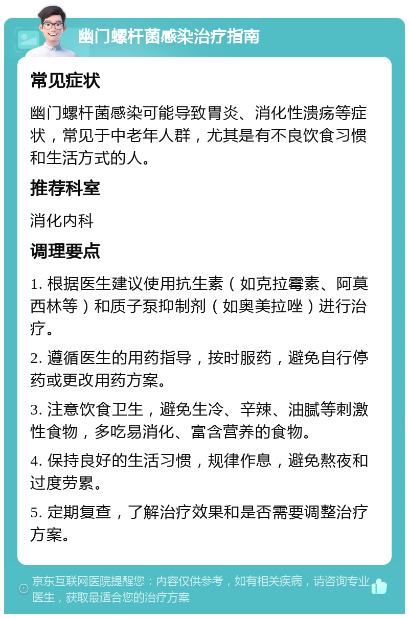 幽门螺杆菌感染治疗指南 常见症状 幽门螺杆菌感染可能导致胃炎、消化性溃疡等症状，常见于中老年人群，尤其是有不良饮食习惯和生活方式的人。 推荐科室 消化内科 调理要点 1. 根据医生建议使用抗生素（如克拉霉素、阿莫西林等）和质子泵抑制剂（如奥美拉唑）进行治疗。 2. 遵循医生的用药指导，按时服药，避免自行停药或更改用药方案。 3. 注意饮食卫生，避免生冷、辛辣、油腻等刺激性食物，多吃易消化、富含营养的食物。 4. 保持良好的生活习惯，规律作息，避免熬夜和过度劳累。 5. 定期复查，了解治疗效果和是否需要调整治疗方案。