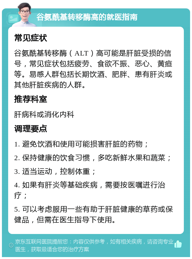 谷氨酰基转移酶高的就医指南 常见症状 谷氨酰基转移酶（ALT）高可能是肝脏受损的信号，常见症状包括疲劳、食欲不振、恶心、黄疸等。易感人群包括长期饮酒、肥胖、患有肝炎或其他肝脏疾病的人群。 推荐科室 肝病科或消化内科 调理要点 1. 避免饮酒和使用可能损害肝脏的药物； 2. 保持健康的饮食习惯，多吃新鲜水果和蔬菜； 3. 适当运动，控制体重； 4. 如果有肝炎等基础疾病，需要按医嘱进行治疗； 5. 可以考虑服用一些有助于肝脏健康的草药或保健品，但需在医生指导下使用。