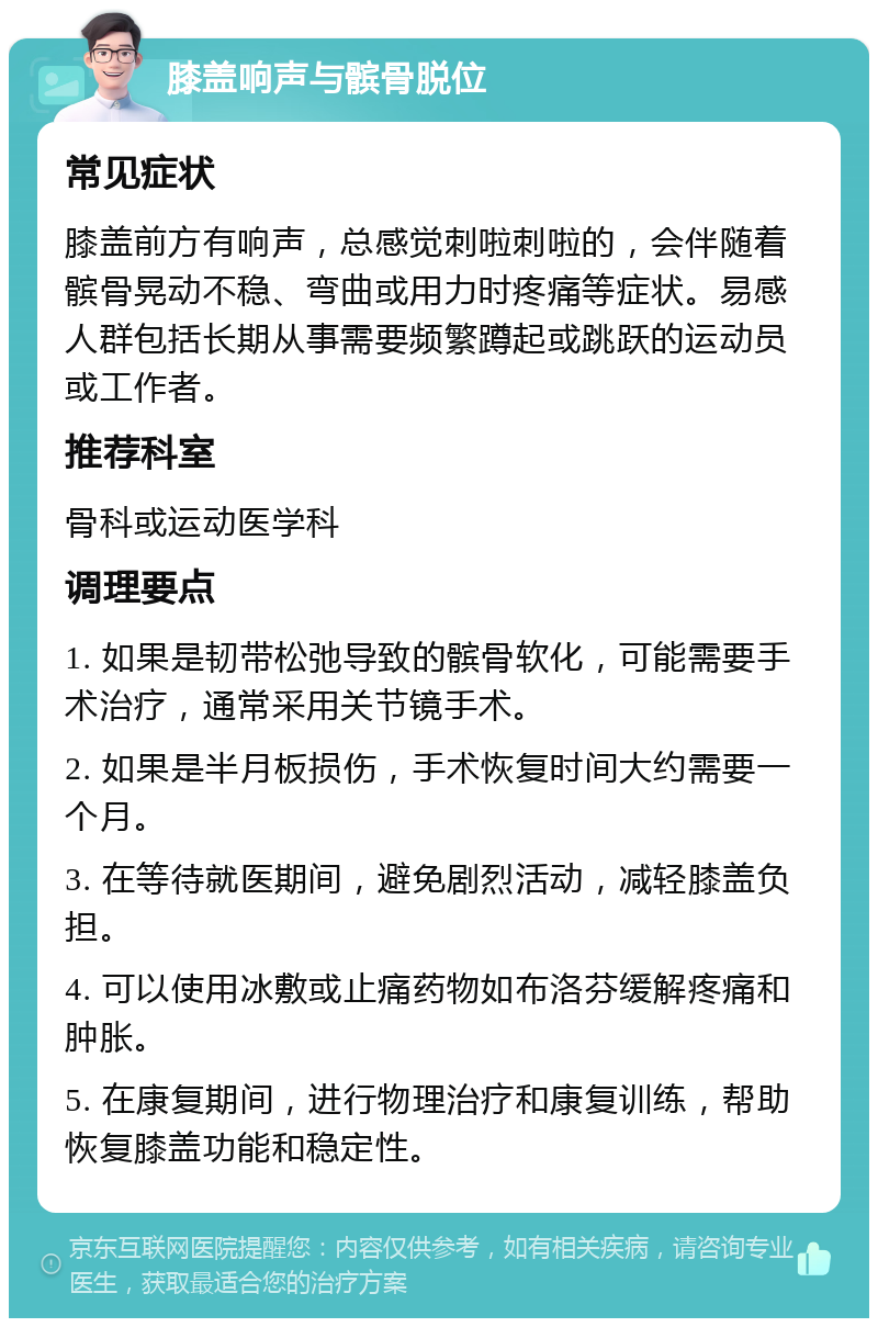 膝盖响声与髌骨脱位 常见症状 膝盖前方有响声，总感觉刺啦刺啦的，会伴随着髌骨晃动不稳、弯曲或用力时疼痛等症状。易感人群包括长期从事需要频繁蹲起或跳跃的运动员或工作者。 推荐科室 骨科或运动医学科 调理要点 1. 如果是韧带松弛导致的髌骨软化，可能需要手术治疗，通常采用关节镜手术。 2. 如果是半月板损伤，手术恢复时间大约需要一个月。 3. 在等待就医期间，避免剧烈活动，减轻膝盖负担。 4. 可以使用冰敷或止痛药物如布洛芬缓解疼痛和肿胀。 5. 在康复期间，进行物理治疗和康复训练，帮助恢复膝盖功能和稳定性。