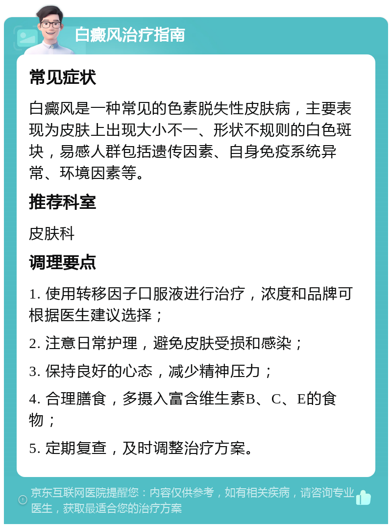 白癜风治疗指南 常见症状 白癜风是一种常见的色素脱失性皮肤病，主要表现为皮肤上出现大小不一、形状不规则的白色斑块，易感人群包括遗传因素、自身免疫系统异常、环境因素等。 推荐科室 皮肤科 调理要点 1. 使用转移因子口服液进行治疗，浓度和品牌可根据医生建议选择； 2. 注意日常护理，避免皮肤受损和感染； 3. 保持良好的心态，减少精神压力； 4. 合理膳食，多摄入富含维生素B、C、E的食物； 5. 定期复查，及时调整治疗方案。