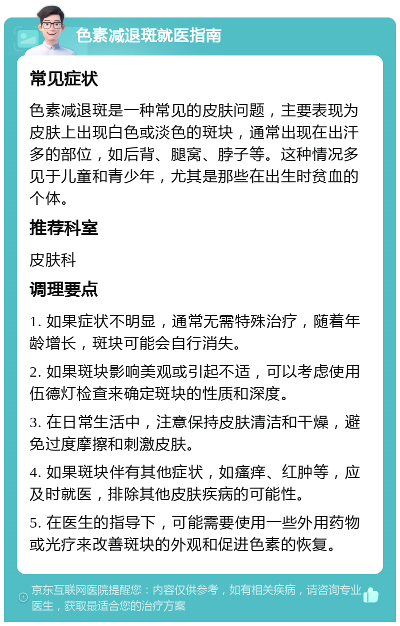 色素减退斑就医指南 常见症状 色素减退斑是一种常见的皮肤问题，主要表现为皮肤上出现白色或淡色的斑块，通常出现在出汗多的部位，如后背、腿窝、脖子等。这种情况多见于儿童和青少年，尤其是那些在出生时贫血的个体。 推荐科室 皮肤科 调理要点 1. 如果症状不明显，通常无需特殊治疗，随着年龄增长，斑块可能会自行消失。 2. 如果斑块影响美观或引起不适，可以考虑使用伍德灯检查来确定斑块的性质和深度。 3. 在日常生活中，注意保持皮肤清洁和干燥，避免过度摩擦和刺激皮肤。 4. 如果斑块伴有其他症状，如瘙痒、红肿等，应及时就医，排除其他皮肤疾病的可能性。 5. 在医生的指导下，可能需要使用一些外用药物或光疗来改善斑块的外观和促进色素的恢复。