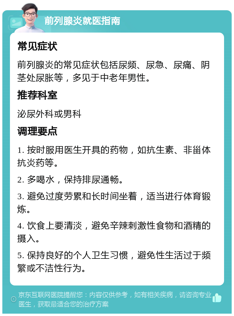 前列腺炎就医指南 常见症状 前列腺炎的常见症状包括尿频、尿急、尿痛、阴茎处尿胀等，多见于中老年男性。 推荐科室 泌尿外科或男科 调理要点 1. 按时服用医生开具的药物，如抗生素、非甾体抗炎药等。 2. 多喝水，保持排尿通畅。 3. 避免过度劳累和长时间坐着，适当进行体育锻炼。 4. 饮食上要清淡，避免辛辣刺激性食物和酒精的摄入。 5. 保持良好的个人卫生习惯，避免性生活过于频繁或不洁性行为。