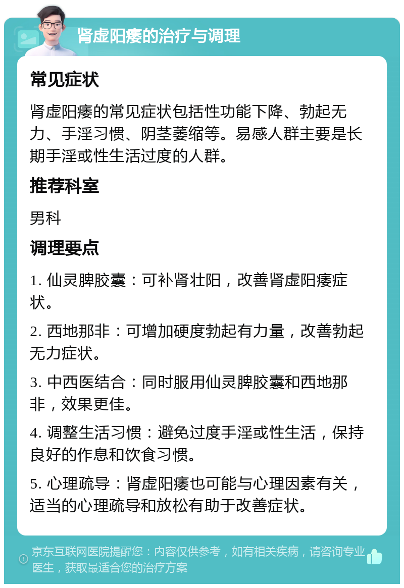 肾虚阳痿的治疗与调理 常见症状 肾虚阳痿的常见症状包括性功能下降、勃起无力、手淫习惯、阴茎萎缩等。易感人群主要是长期手淫或性生活过度的人群。 推荐科室 男科 调理要点 1. 仙灵脾胶囊：可补肾壮阳，改善肾虚阳痿症状。 2. 西地那非：可增加硬度勃起有力量，改善勃起无力症状。 3. 中西医结合：同时服用仙灵脾胶囊和西地那非，效果更佳。 4. 调整生活习惯：避免过度手淫或性生活，保持良好的作息和饮食习惯。 5. 心理疏导：肾虚阳痿也可能与心理因素有关，适当的心理疏导和放松有助于改善症状。