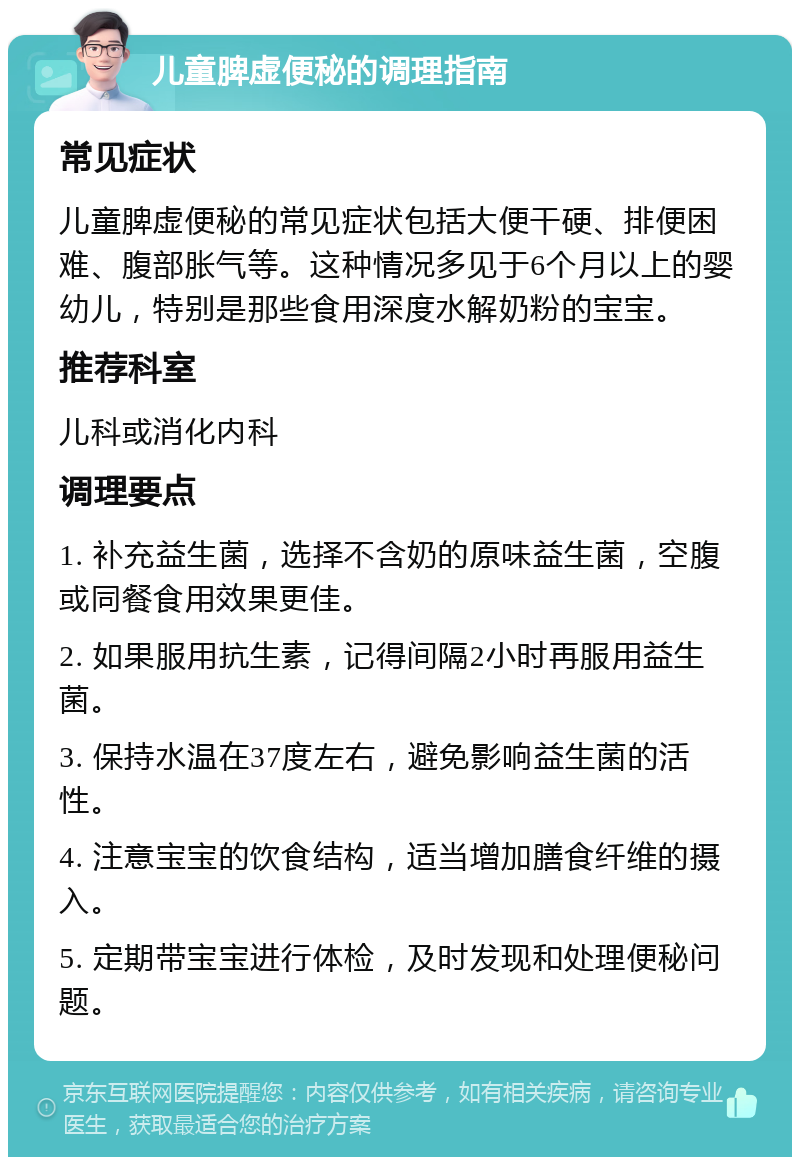 儿童脾虚便秘的调理指南 常见症状 儿童脾虚便秘的常见症状包括大便干硬、排便困难、腹部胀气等。这种情况多见于6个月以上的婴幼儿，特别是那些食用深度水解奶粉的宝宝。 推荐科室 儿科或消化内科 调理要点 1. 补充益生菌，选择不含奶的原味益生菌，空腹或同餐食用效果更佳。 2. 如果服用抗生素，记得间隔2小时再服用益生菌。 3. 保持水温在37度左右，避免影响益生菌的活性。 4. 注意宝宝的饮食结构，适当增加膳食纤维的摄入。 5. 定期带宝宝进行体检，及时发现和处理便秘问题。