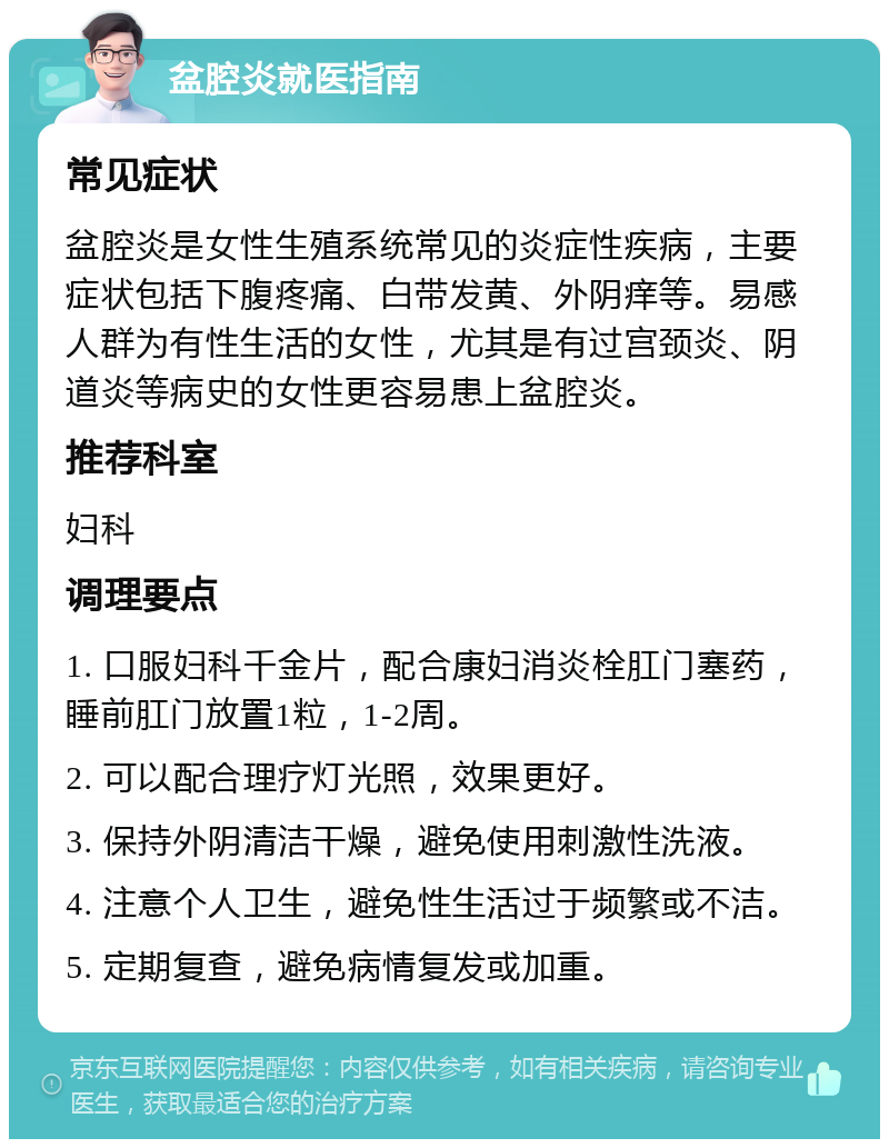 盆腔炎就医指南 常见症状 盆腔炎是女性生殖系统常见的炎症性疾病，主要症状包括下腹疼痛、白带发黄、外阴痒等。易感人群为有性生活的女性，尤其是有过宫颈炎、阴道炎等病史的女性更容易患上盆腔炎。 推荐科室 妇科 调理要点 1. 口服妇科千金片，配合康妇消炎栓肛门塞药，睡前肛门放置1粒，1-2周。 2. 可以配合理疗灯光照，效果更好。 3. 保持外阴清洁干燥，避免使用刺激性洗液。 4. 注意个人卫生，避免性生活过于频繁或不洁。 5. 定期复查，避免病情复发或加重。