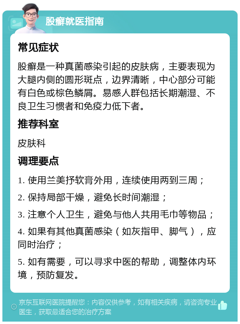 股癣就医指南 常见症状 股癣是一种真菌感染引起的皮肤病，主要表现为大腿内侧的圆形斑点，边界清晰，中心部分可能有白色或棕色鳞屑。易感人群包括长期潮湿、不良卫生习惯者和免疫力低下者。 推荐科室 皮肤科 调理要点 1. 使用兰美抒软膏外用，连续使用两到三周； 2. 保持局部干燥，避免长时间潮湿； 3. 注意个人卫生，避免与他人共用毛巾等物品； 4. 如果有其他真菌感染（如灰指甲、脚气），应同时治疗； 5. 如有需要，可以寻求中医的帮助，调整体内环境，预防复发。