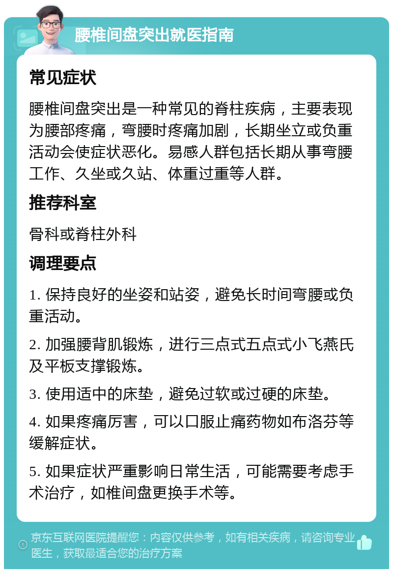 腰椎间盘突出就医指南 常见症状 腰椎间盘突出是一种常见的脊柱疾病，主要表现为腰部疼痛，弯腰时疼痛加剧，长期坐立或负重活动会使症状恶化。易感人群包括长期从事弯腰工作、久坐或久站、体重过重等人群。 推荐科室 骨科或脊柱外科 调理要点 1. 保持良好的坐姿和站姿，避免长时间弯腰或负重活动。 2. 加强腰背肌锻炼，进行三点式五点式小飞燕氏及平板支撑锻炼。 3. 使用适中的床垫，避免过软或过硬的床垫。 4. 如果疼痛厉害，可以口服止痛药物如布洛芬等缓解症状。 5. 如果症状严重影响日常生活，可能需要考虑手术治疗，如椎间盘更换手术等。