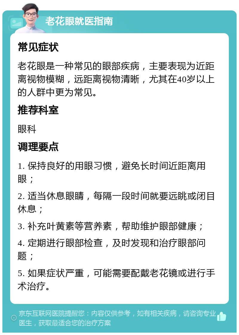 老花眼就医指南 常见症状 老花眼是一种常见的眼部疾病，主要表现为近距离视物模糊，远距离视物清晰，尤其在40岁以上的人群中更为常见。 推荐科室 眼科 调理要点 1. 保持良好的用眼习惯，避免长时间近距离用眼； 2. 适当休息眼睛，每隔一段时间就要远眺或闭目休息； 3. 补充叶黄素等营养素，帮助维护眼部健康； 4. 定期进行眼部检查，及时发现和治疗眼部问题； 5. 如果症状严重，可能需要配戴老花镜或进行手术治疗。