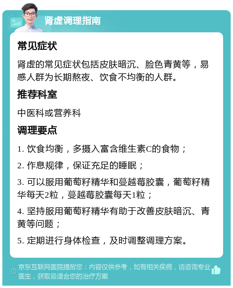 肾虚调理指南 常见症状 肾虚的常见症状包括皮肤暗沉、脸色青黄等，易感人群为长期熬夜、饮食不均衡的人群。 推荐科室 中医科或营养科 调理要点 1. 饮食均衡，多摄入富含维生素C的食物； 2. 作息规律，保证充足的睡眠； 3. 可以服用葡萄籽精华和蔓越莓胶囊，葡萄籽精华每天2粒，蔓越莓胶囊每天1粒； 4. 坚持服用葡萄籽精华有助于改善皮肤暗沉、青黄等问题； 5. 定期进行身体检查，及时调整调理方案。