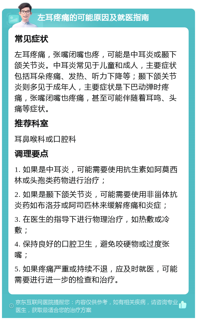 左耳疼痛的可能原因及就医指南 常见症状 左耳疼痛，张嘴闭嘴也疼，可能是中耳炎或颞下颌关节炎。中耳炎常见于儿童和成人，主要症状包括耳朵疼痛、发热、听力下降等；颞下颌关节炎则多见于成年人，主要症状是下巴动弹时疼痛，张嘴闭嘴也疼痛，甚至可能伴随着耳鸣、头痛等症状。 推荐科室 耳鼻喉科或口腔科 调理要点 1. 如果是中耳炎，可能需要使用抗生素如阿莫西林或头孢类药物进行治疗； 2. 如果是颞下颌关节炎，可能需要使用非甾体抗炎药如布洛芬或阿司匹林来缓解疼痛和炎症； 3. 在医生的指导下进行物理治疗，如热敷或冷敷； 4. 保持良好的口腔卫生，避免咬硬物或过度张嘴； 5. 如果疼痛严重或持续不退，应及时就医，可能需要进行进一步的检查和治疗。